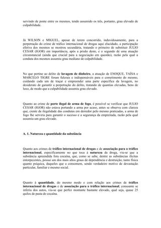 servindo de ponte entre os mesmos, tendo assumido os três, portanto, grau elevado de
culpabilidade.
Já WILSON e MIGUEL, apesar de terem concorrido, induvidosamente, para a
perpetração do crime de tráfico internacional de drogas aqui elucidado, a participação
efetiva dos mesmos se mostrou secundária, tratando o primeiro de substituir JULIO
CESAR (IGOR) em importância, após a prisão deste, e o segundo de uma atuação
circunstancial (ainda que crucial para a negociação em questão), razão pela qual a
conduta dos mesmos assumiu grau mediano de culpabilidade.
No que pertine ao delito de lavagem de dinheiro, a atuação de ENOQUE, TAÍSA e
MARCELO TIGRE foram fulcrais e indispensáveis para o cometimento do mesmo,
cuidando cada um de traçar e empreender uma parte específica da lavagem, no
desiderato de garantir a perpetração do delito, tratando de quantias elevadas, bens de
luxo, de modo que a culpabilidade assumiu grau elevado.
Quanto ao crime de porte ilegal de arma de fogo, é possível se verificar que JULIO
CESAR (IGOR) não estava portando a arma por acaso, antes se observa com clareza
que, ciente da ilegalidade das condutas em derredor pelo mesmo praticadas, a arma de
fogo lhe serviria para garantir o sucesso e a segurança da empreitada, razão pela qual
assumiu um grau elevado.
A. 1. Natureza e quantidade da substância
Quanto aos crimes de tráfico internacional de drogas e de associação para o tráfico
internacional, especificamente no que toca à natureza da droga, viu-se que a
substância apreendida fora cocaína, que, como se sabe, dentre as substâncias ilícitas
entorpecentes, possui um dos mais altos graus de dependência e destruição, tanto física
quanto psíquica, daqueles que a consomem, sendo verdadeiro motivo de devastação
particular, familiar e mesmo social.
Quanto à quantidade, do mesmo modo e com relação aos crimes de tráfico
internacional de drogas e de associação para o tráfico internacional, consoante se
inferiu dos autos, viu-se que perfez montante bastante elevado, qual seja, quase 25
quilos de pasta de cocaína.
 