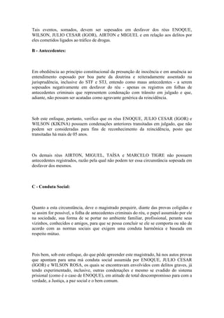 Tais eventos, somados, devem ser sopesados em desfavor dos réus ENOQUE,
WILSON, JULIO CESAR (IGOR), AIRTON e MIGUEL e em relação aos delitos por
eles cometidos ligados ao tráfico de drogas.
B - Antecedentes:
Em obediência ao princípio constitucional da presunção de inocência e em anuência ao
entendimento esposado por boa parte da doutrina e reiteradamente assentado na
jurisprudência, inclusive do STF e STJ, entendo como maus antecedentes - a serem
sopesados negativamente em desfavor do réu - apenas os registros em folhas de
antecedentes criminais que representem condenação com trânsito em julgado e que,
adiante, não possam ser acatadas como agravante genérica da reincidência.
Sob este enfoque, portanto, verifico que os réus ENOQUE, JULIO CESAR (IGOR) e
WILSON (KIKINA) possuem condenações anteriores transitadas em julgado, que não
podem ser consideradas para fins de reconhecimento da reincidência, posto que
transitadas há mais de 05 anos.
Os demais réus AIRTON, MIGUEL, TAÍSA e MARCELO TIGRE não possuem
antecedentes registrados, razão pela qual não podem ter essa circunstância sopesada em
desfavor dos mesmos.
C - Conduta Social:
Quanto a esta circunstância, deve o magistrado perquirir, diante das provas coligidas e
se assim for possível, a folha de antecedentes criminais do réu, o papel assumido por ele
na sociedade, sua forma de se portar no ambiente familiar, profissional, perante seus
vizinhos, conhecidos e amigos, para que se possa concluir se ele se comporta ou não de
acordo com as normas sociais que exigem uma conduta harmônica e baseada em
respeito mútuo.
Pois bem, sob este enfoque, do que pôde apreender este magistrado, há nos autos provas
que apontam para uma má conduta social assumida por ENOQUE, JULIO CESAR
(IGOR) e WILSON ROSA, os quais se encontravam envolvidos com delitos graves, já
tendo experimentado, inclusive, outras condenações e mesmo se evadido do sistema
prisional (como é o caso de ENOQUE), em atitude de total descompromisso para com a
verdade, a Justiça, a paz social e o bem comum.
 