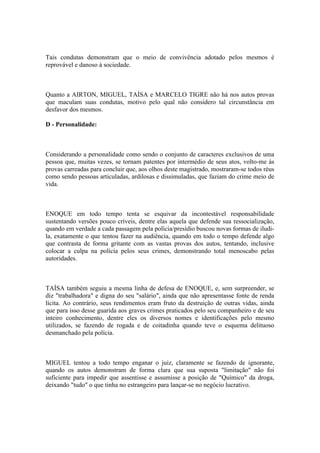 Tais condutas demonstram que o meio de convivência adotado pelos mesmos é
reprovável e danoso à sociedade.
Quanto a AIRTON, MIGUEL, TAÍSA e MARCELO TIGRE não há nos autos provas
que maculam suas condutas, motivo pelo qual não considero tal circunstância em
desfavor dos mesmos.
D - Personalidade:
Considerando a personalidade como sendo o conjunto de caracteres exclusivos de uma
pessoa que, muitas vezes, se tornam patentes por intermédio de seus atos, volto-me às
provas carreadas para concluir que, aos olhos deste magistrado, mostraram-se todos réus
como sendo pessoas articuladas, ardilosas e dissimuladas, que faziam do crime meio de
vida.
ENOQUE em todo tempo tenta se esquivar da incontestável responsabilidade
sustentando versões pouco críveis, dentre elas aquela que defende sua ressocialização,
quando em verdade a cada passagem pela polícia/presídio buscou novas formas de iludi-
la, exatamente o que tentou fazer na audiência, quando em todo o tempo defende algo
que contrasta de forma gritante com as vastas provas dos autos, tentando, inclusive
colocar a culpa na polícia pelos seus crimes, demonstrando total menoscabo pelas
autoridades.
TAÍSA também seguiu a mesma linha de defesa de ENOQUE, e, sem surpreender, se
diz "trabalhadora" e digna do seu "salário", ainda que não apresentasse fonte de renda
lícita. Ao contrário, seus rendimentos eram fruto da destruição de outras vidas, ainda
que para isso desse guarida aos graves crimes praticados pelo seu companheiro e de seu
inteiro conhecimento, dentre eles os diversos nomes e identificações pelo mesmo
utilizados, se fazendo de rogada e de coitadinha quando teve o esquema delituoso
desmanchado pela polícia.
MIGUEL tentou a todo tempo enganar o juiz, claramente se fazendo de ignorante,
quando os autos demonstram de forma clara que sua suposta "limitação" não foi
suficiente para impedir que assentisse e assumisse a posição de "Químico" da droga,
deixando "tudo" o que tinha no estrangeiro para lançar-se no negócio lucrativo.
 