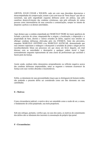 AIRTON, JULIO CESAR e WILSON, cada um com suas desculpas desconexas e
desacompanhadas de comprovação, testam o juiz com teses de "bons moços" que não se
sustentam, seja pelo engendrado esquema delituoso posto em prática, seja pelo
cauteloso desenvolvimento das condutas criminosas, seja pela utilização de outras
pessoas como intermediárias de suas conexões e comunicações, sempre no intento de
despistar a polícia e as demais autoridades.
Aqui destaco que a conduta empenhada por MARCELO TIGRE de trazer aparência de
licitude a proveito de crime, maquiando-lhe a origem, a localização, a disposição e a
propriedade de bens, direitos e valores oriundos de delito, superou seus intentos ao
albergar condutas delituosas efetivadas pelo réu ENOQUE, fonte dos proventos,
enquanto MARCELO ANTÔNIO e/ou MARCELO ALENCAR, demonstrando que
seus intentos superaram o redarguir e alcançaram a seriedade de juntar e alegar provas
reconhecidamente falsas aos processos em que atuou em favor daquele, em total
descaso com as autoridades e desrespeito a qualquer ordem moral e legal,
nomeadamente enquanto representante de uma classe de profissionais que auxiliam e
fazem parte da Justiça.
Assim sendo, nenhum deles demonstrou arrependimento ou reflexão negativa acerca
das condutas delituosas empreendidas, antes as negaram e tentaram escarnecer da
Justiça com suas versões absurdas e insustentáveis.
Enfim, se denotaram de suas personalidades traços que os distinguem do homem médio,
não podendo o presente delito ser considerado como um fato destoante em suas
caminhadas.
E - Motivos:
Como circunstância judicial, o motivo deve ser entendido como a razão de ser, a causa,
o fundamento do crime perpetrado, sua mola propulsora.
Sob este enfoque, portanto, verifico que, no caso dos autos, os motivos do cometimento
dos delitos não se afastaram dos inerentes à consumação do próprio tipo penal.
F - Circunstâncias:
 