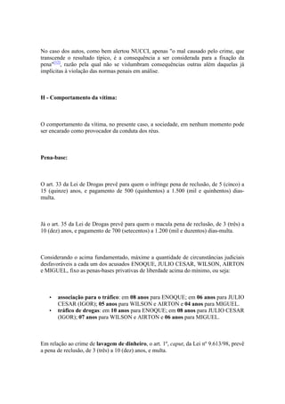 No caso dos autos, como bem alertou NUCCI, apenas "o mal causado pelo crime, que
transcende o resultado típico, é a consequência a ser considerada para a fixação da
pena"[12]
, razão pela qual não se vislumbram consequências outras além daquelas já
implícitas à violação das normas penais em análise.
H - Comportamento da vítima:
O comportamento da vítima, no presente caso, a sociedade, em nenhum momento pode
ser encarado como provocador da conduta dos réus.
Pena-base:
O art. 33 da Lei de Drogas prevê para quem o infringe pena de reclusão, de 5 (cinco) a
15 (quinze) anos, e pagamento de 500 (quinhentos) a 1.500 (mil e quinhentos) dias-
multa.
Já o art. 35 da Lei de Drogas prevê para quem o macula pena de reclusão, de 3 (três) a
10 (dez) anos, e pagamento de 700 (setecentos) a 1.200 (mil e duzentos) dias-multa.
Considerando o acima fundamentado, máxime a quantidade de circunstâncias judiciais
desfavoráveis a cada um dos acusados ENOQUE, JULIO CESAR, WILSON, AIRTON
e MIGUEL, fixo as penas-bases privativas de liberdade acima do mínimo, ou seja:
• associação para o tráfico: em 08 anos para ENOQUE; em 06 anos para JULIO
CESAR (IGOR); 05 anos para WILSON e AIRTON e 04 anos para MIGUEL.
• tráfico de drogas: em 10 anos para ENOQUE; em 08 anos para JULIO CESAR
(IGOR); 07 anos para WILSON e AIRTON e 06 anos para MIGUEL.
Em relação ao crime de lavagem de dinheiro, o art. 1º, caput, da Lei nº 9.613/98, prevê
a pena de reclusão, de 3 (três) a 10 (dez) anos, e multa.
 
