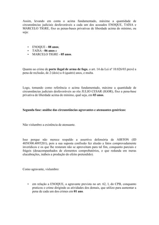 Assim, levando em conta o acima fundamentado, máxime a quantidade de
circunstâncias judiciais desfavoráveis a cada um dos acusados ENOQUE, TAÍSA e
MARCELO TIGRE, fixo as penas-bases privativas de liberdade acima do mínimo, ou
seja:
• ENOQUE - 08 anos;
• TAÍSA - 06 anos e
• MARCELO TIGRE - 05 anos.
Quanto ao crime de porte ilegal de arma de fogo, o art. 14 da Lei nº 10.826/03 prevê a
pena de reclusão, de 2 (dois) a 4 (quatro) anos, e multa.
Logo, tomando como referência o acima fundamentado, máxime a quantidade de
circunstâncias judiciais desfavoráveis ao réu JULIO CESAR (IGOR), fixo a pena-base
privativa de liberdade acima do mínimo, qual seja, em 03 anos.
Segunda fase: análise das circunstâncias agravantes e atenuantes genéricas:
Não vislumbro a existência de atenuante.
Isso porque não merece respaldo a assertiva defensória de AIRTON (ID
4058300.4095201), pois a sua suposta confissão fez alusão a fatos comprovadamente
inverídicos e os que lhe restaram não se aproveitam para tal fim, conquanto parciais e
frágeis (desacompanhados de elementos comprobatórios, o que redunda em meras
elucubrações, inábeis a produção do efeito pretendido).
Como agravante, vislumbro:
• em relação a ENOQUE, a agravante prevista no art. 62, I, do CPB, conquanto
praticou o crime dirigindo as atividades dos demais, que utilizo para aumentar a
pena de cada um dos crimes em 01 ano.
 