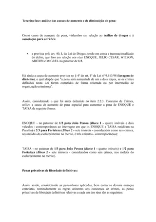 Terceira fase: análise das causas de aumento e de diminuição de pena:
Como causa de aumento de pena, vislumbro em relação ao tráfico de drogas e à
associação para o tráfico:
• a prevista pelo art. 40, I, da Lei de Drogas, tendo em conta a transnacionalidade
do delito, que fixo em relação aos réus ENOQUE, JULIO CESAR, WILSON,
AIRTON e MIGUEL no patamar de 1/3.
Há ainda a causa de aumento prevista no § 4º do art. 1º da Lei nº 9.613/98 (lavagem de
dinheiro), o qual dispõe que "a pena será aumentada de um a dois terços, se os crimes
definidos nesta Lei forem cometidos de forma reiterada ou por intermédio de
organização criminosa".
Assim, considerando o que foi antes deduzido no item 2.2.3. Concurso de Crimes,
utilizo a causa de aumento de pena especial para aumentar a pena de ENOQUE e
TAÍSA da seguinte forma:
ENOQUE - no patamar de 1/2 para João Pessoa (Bloco 1 - quatro imóveis e dois
veículos - contemporâneos ao interregno em que os ENOQUE e TAÍSA residiram na
Paraíba) e 2/3 para Fortaleza (Bloco 2 - sete imóveis - considerados como seis crimes,
nos moldes do esclarecimento no mérito, e três veículos - contemporâneos);
TAÍSA - no patamar de 1/3 para João Pessoa (Bloco 1 - quatro imóveis) e 1/2 para
Fortaleza (Bloco 2 - sete imóveis - considerados como seis crimes, nos moldes do
esclarecimento no mérito).
Penas privativas de liberdade definitivas:
Assim sendo, considerando as penas-bases aplicadas, bem como as demais nuanças
correlatas, nomeadamente as regras atinentes aos concursos de crimes, as penas
privativas de liberdade definitivas relativas a cada um dos réus são as seguintes:
 
