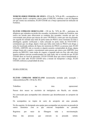 MÁRCIO JORGE PEREIRA DE JESUS - CD de fls. 747b do IPL - acompanhou os
investigados desde o aeroporto; atuava junto à GISE/NE; confirma o teor do flagrante
em que consta sua assinatura; JULIO CESAR era o braço operacional do traficante de
Fortaleza.
FLÁVIO CIPRIANO HERCULANO - CD de fls. 747b do IPL - participou da
diligência que redundou na prisão dos acusados; incialmente é lotado em Fortaleza, mas
estava em missão para observarem as condutas dos acusados; ocasião em que viu
conversando uma pessoa que desceu do carro VW/POLO e outra que saiu da pousada;
em seguida foi retirada uma mala do porta malas do POLO; nesse momento foi feita a
abordagem; quando verificaram a mala colocada no porta malas do FIAT/UNO e
constataram que era droga; depois viram que tinha outra mala no POLO com droga; a
arma foi localizada embaixo do banco do motorista do POLO; as pessoas eram JULIO
CESAR e AIRTON; não se recorda se alguém assumiu a propriedade da droga; alguns
colegas foram até o quarto e encontraram outra pessoa que estava com AIRTON; essa
pessoa era MIGUEL; eram malas de viagem; a segunda mala era fixa; não sabe dizer
quantos tabletes estavam acondicionados em cada mala; não se recorda do que JULIO
CESAR disse no local da apreensão; JULIO CESAR disse que estava transportando a
droga; até onde sabe JULIO CESAR teria a missão de transportar a droga; JULIO
CESAR confessou a propriedade da arma.
SEARA JUDICIAL
FLÁVIO CIPRIANO HERCULANO (testemunha arrolada pela acusação -
videoconferência/PB - CD de fls. 801):
Trabalhou na área operacional.
Passou dois meses no escritório de inteligência em Recife, em missão.
Foi convocado para acompanhar dois elementos que desembarcaram no aeroporto de
Recife.
Os acompanhou no trajeto de carro do aeroporto até uma pousada.
No dia seguinte, foi designada uma equipe para acompanhar um encontro na pousada de
outros elementos com os que estavam hospedados na pousada.
Registrou por meio de filmagem toda a movimentação.
Duas das pessoas que estavam na pousada saíram.
 