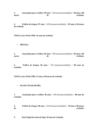 1. Associação para o tráfico: 05 anos + 1/3 (transnacionalidade) = 06 anos e 08
meses de reclusão.
2. Tráfico de drogas: 07 anos + 1/3 (transnacionalidade) = 09 anos e 04 meses
de reclusão.
TOTAL (art. 69 do CPB): 16 anos de reclusão.
• MIGUEL:
1. Associação para o tráfico: 04 anos + 1/3 (transnacionalidade) = 05 anos e 04
meses de reclusão.
2. Tráfico de drogas: 06 anos + 1/3 (transnacionalidade) = 08 anos de
reclusão.
TOTAL (art. 69 do CPB): 13 anos e 04 meses de reclusão.
• JULIO CESAR (IGOR):
1. Associação para o tráfico: 06 anos + 1/3 (transnacionalidade) = 08 anos de
reclusão.
2. Tráfico de drogas: 08 anos + 1/3 (transnacionalidade) = 10 anos e 08 meses
de reclusão.
3. Porte ilegal de arma de fogo: 03 anos de reclusão.
 