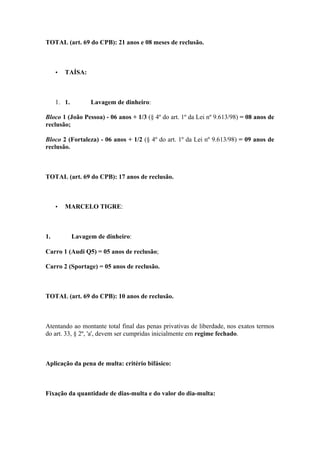 TOTAL (art. 69 do CPB): 21 anos e 08 meses de reclusão.
• TAÍSA:
1. 1. Lavagem de dinheiro:
Bloco 1 (João Pessoa) - 06 anos + 1/3 (§ 4º do art. 1º da Lei nº 9.613/98) = 08 anos de
reclusão;
Bloco 2 (Fortaleza) - 06 anos + 1/2 (§ 4º do art. 1º da Lei nº 9.613/98) = 09 anos de
reclusão.
TOTAL (art. 69 do CPB): 17 anos de reclusão.
• MARCELO TIGRE:
1. Lavagem de dinheiro:
Carro 1 (Audi Q5) = 05 anos de reclusão;
Carro 2 (Sportage) = 05 anos de reclusão.
TOTAL (art. 69 do CPB): 10 anos de reclusão.
Atentando ao montante total final das penas privativas de liberdade, nos exatos termos
do art. 33, § 2º, 'a', devem ser cumpridas inicialmente em regime fechado.
Aplicação da pena de multa: critério bifásico:
Fixação da quantidade de dias-multa e do valor do dia-multa:
 