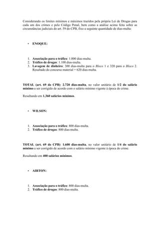 Considerando os limites mínimos e máximos trazidos pela própria Lei de Drogas para
cada um dos crimes e pelo Código Penal, bem como a análise acima feita sobre as
circunstâncias judiciais do art. 59 do CPB, fixo a seguinte quantidade de dias-multa:
• ENOQUE:
1. Associação para o tráfico: 1.000 dias-multa.
2. Tráfico de drogas: 1.100 dias-multa.
3. Lavagem de dinheiro: 300 dias-multa para o Bloco 1 e 320 para o Bloco 2.
Resultado do concurso material = 620 dias-multa.
TOTAL (art. 69 do CPB): 2.720 dias-multa, no valor unitário de 1/2 do salário
mínimo a ser corrigido de acordo com o salário mínimo vigente à época do crime.
Resultando em 1.360 salários mínimos.
• WILSON:
1. Associação para o tráfico: 800 dias-multa.
2. Tráfico de drogas: 800 dias-multa.
TOTAL (art. 69 do CPB): 1.600 dias-multa, no valor unitário de 1/4 do salário
mínimo a ser corrigido de acordo com o salário mínimo vigente à época do crime.
Resultando em 400 salários mínimos.
• AIRTON:
1. Associação para o tráfico: 800 dias-multa.
2. Tráfico de drogas: 800 dias-multa.
 