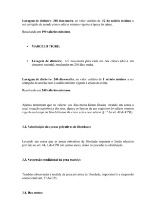 Lavagem de dinheiro: 380 dias-multa, no valor unitário de 1/2 do salário mínimo a
ser corrigido de acordo com o salário mínimo vigente à época do crime.
Resultando em 190 salários mínimos.
• MARCELO TIGRE:
1. Lavagem de dinheiro: 120 dias-multa para cada um dos crimes (dois), em
concurso material, resultando em 240 dias-multa.
Lavagem de dinheiro: 240 dias-multa, no valor unitário de 1 salário mínimo a ser
corrigido de acordo com o salário mínimo vigente à época do crime.
Resultando em 240 salários mínimos.
Apenas rememoro que os valores dos dias-multa foram fixados levando em conta a
atual situação econômica dos réus, dentre os limites de um trigésimo do salário mínimo
vigente no tempo do fato delituoso até cinco vezes esse salário (§ 1º do art. 49 do CPB).
3.2. Substituição das penas privativas de liberdade:
Levando em conta que as penas privativas de liberdade superam o limite objetivo
previsto no art. 44, I, do CPB (de quatro anos), deixo de proceder à substituição.
3.3. Suspensão condicional da pena (sursis):
Também observando a medida da pena privativa de liberdade, impossível é a suspensão
condicional (art. 77 do CP).
3.4. Das custas:
 