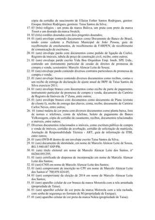 cópia da certidão de nascimento de Ellaíza Esther Santos Rodrigues, genitor:
Enoque Antônio Rodrigues, genitora: Taísa Santos da Silva;
17. 03 (três) relógios - um prata da marca Bulova, um prata com preto da marca
Tissot e um dourado da marca Swatch;
18. 03 (três) cordões dourados com dois pingentes dourados;
19. 01 (um) envelope contendo documentos como Documento do Banco do Brasil,
tendo como cedente a Prefeitura Municipal de João Pessoa, guia de
recolhimento de emolumentos, de recolhimento de FARPEN, de recolhimento
de comunicação de escrituras;
20. 01 (um) envelope pardo com documentos como pedido de ligação da Coelce,
Registro de imóveis, tabela de preço de construção civil, recibo, entre outros;
21. 01 (um) envelope pardo escrito Vida Boa Orquídeas Emp. Imob. SPE Ltda.,
contendo um instrumento particular de cessão de direitos de promessa de
compra e venda, cessionário: Marcelo Alencar Leite de Souza;
22. 01 (um) envelope pardo contendo diversos contratos particulares de promessa de
compra e venda;
23. 01 (um) envelope branco contendo diversos documentos como recibos, contas e
um recibo de entrega de declaração de ajuste anual de IRPF de Taísa Santos da
Silva exercício 2011;
24. 01 (um) envelope branco com documentos como recibo de parte de pagamento,
instrumento particular de promessa de compra e venda, documento do Cartório
de Registro de Imóveis da 1ª Zona, entre outros;
25. 01 (um) envelope branco com documentos como documento de Planc (extrato
de cliente I), recibo de entrega das chaves, conta, recibo, documento de Cartório
Carlos Neves, entre outros;
26. 01 (uma) maleta de cor prata com diversos documentos como planta baixa, lista
de nomes e telefones, conta de telefone, boleto de pagamento do Banco
Volkswagem, cópia de certidão de casamento, recibos, documentos relacionados
a imóveis, entre outros;
27. Diversos documentos relacionados a imóveis, como escritura pública de compra
e venda de imóveis, certidão de averbação, certidão de solicitação de matrícula,
Anotação de Responsabilidade Técnica - ART, guia de informação de ITBI,
entre outros;
28. 01 (um) DVD-R dentro de um envelope escrito Taísa Santos da Silva;
29. 01 (um) documento de identidade, em nome de Marcelo Alencar Leite de Souza,
RG 3.980.687 SSP/PB;
30. 01 (um) título eleitoral em nome de Marcelo Alencar Leite dos Santos, nº
042661091295;
31. 01 (um) certificado de dispensa de incorporação em nome de Marcelo Alencar
Leite dos Santos;
32. 01 (um) CNH em nome de Marcelo Alencar Leite dos Santos;
33. 01 (um) comprovante de inscrição no CPF em nome de Marcelo Alencar Leite
dos Santos nº 700.859.424-05;
34. 01 (um) comprovante da eleição de 2014 em nome de Marcelo Alencar Leite
dos Santos;
35. 01 (um) aparelho celular de cor branca da marca Motorola com a tela arranhada
(propriedade de Taísa);
36. 01 (um) aparelho celular de cor preta da marca Motorola com a tela rachada,
com senha de segurança no formato de M (propriedade de Enoque);
37. 01 (um) aparelho celular de cor preta da marca Nokia (propriedade de Taísa);
 