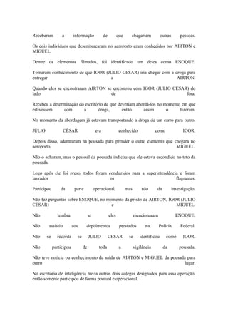 Receberam a informação de que chegariam outras pessoas.
Os dois indivíduos que desembarcaram no aeroporto eram conhecidos por AIRTON e
MIGUEL.
Dentre os elementos filmados, foi identificado um deles como ENOQUE.
Tomaram conhecimento de que IGOR (JULIO CESAR) iria chegar com a droga para
entregar a AIRTON.
Quando eles se encontraram AIRTON se encontrou com IGOR (JULIO CESAR) do
lado de fora.
Recebeu a determinação do escritório de que deveriam abordá-los no momento em que
estivessem com a droga, então assim o fizeram.
No momento da abordagem já estavam transportando a droga de um carro para outro.
JÚLIO CÉSAR era conhecido como IGOR.
Depois disso, adentraram na pousada para prender o outro elemento que chegara no
aeroporto, MIGUEL.
Não o acharam, mas o pessoal da pousada indicou que ele estava escondido no teto da
pousada.
Logo após ele foi preso, todos foram conduzidos para a superintendência e foram
lavrados os flagrantes.
Participou da parte operacional, mas não da investigação.
Não fez perguntas sobre ENOQUE, no momento da prisão de AIRTON, IGOR (JULIO
CESAR) e MIGUEL.
Não lembra se eles mencionaram ENOQUE.
Não assistiu aos depoimentos prestados na Polícia Federal.
Não se recorda se JULIO CESAR se identificou como IGOR.
Não participou de toda a vigilância da pousada.
Não teve notícia ou conhecimento da saída de AIRTON e MIGUEL da pousada para
outro lugar.
No escritório de inteligência havia outros dois colegas designados para essa operação,
então somente participou de forma pontual e operacional.
 