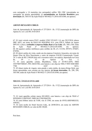 com carregador e 14 munições (no carregador) calibre 380, CBC (encontradas no
carregador da pistola apreendida); já encaminhadas ao Exército Brasileiro para
destruição (fls. 505/515 da Ação Penal nº 0014422-71.2016.4.05.8300, em apenso).
AIRTON BENJAMIN CIBILIS
Auto de Apresentação de Apreensão nº 277/2014 - fls. 17/22 (numeração do DPF) do
Apenso II, vol. I, do IPL 0143/2014
67. 01 (um) veículo marca FIAT, modelo UNO VIVACE 1.0, ano 2013/2014, placas
DRC 6433, em nome da DALLAS HOLDING S/A, com CRLV, bilhete de seguro
DPVAT e chave; restituído à empresa Dallas Rent a Car Ltda. (fls. 560 e 564, todas
da Ação Penal nº 0014422-71.2016.4.05.8300, em apenso).
68. 04 (quatro) cartões telefônicos para orelhão da OI, nºs 111356, 097475, 076687,
074596;
69. 02 (dois) cartões de visita, sendo um da empresa Consórcio Araucária, em nome de
Sérgio Elias da Silva Nascimento e outro da empresa FALSS Comunicação Visual;
70. o valor de R$ 2.300,00 (dois mil e trezentos reais), em espécie; depositado na Caixa
fls. 59 e 57 do Apenso II, Vol. I.
71. 01 (um) aparelho celular, BlackBerry, linha nº 45-9813-2078, IMEI
355570057408267, PIN 24E8319D, com bateria e um chip da TIM nº 8955 0440 0003
7700 6347 S211;
72. 02 (duas) malas de viagem, uma grande e outra média, da marca Kings Style, que
foram apreendidas com cocaína em seu interior; já foram destruídas, fls. 298, 299,
305/306, todas da Ação Penal nº 0014422-71.2016.4.05.8300, em apenso.
MIGUEL ÂNGELO OVELARD
Auto de Apresentação de Apreensão nº 277/2014 - fls. 17/22 (numeração do DPF) do
Apenso II, vol. I, do IPL 0143/2014
73. 01 (um) aparelho celular marca HUAWEI, com bateria e um chip da TIGO nº
895950410 1190976247, IMEI 861378019045226;
74. 01 (um) bilhete aéreo da TAM, vôo JJ 3548, em nome de OVELARD/MIGUEL
ANGEL;
75. 01 (um) recibo do Hotel Saveiro Ltda., de 20/08/2014, em nome de AIRTON
BENJAMIN CIBILIS, no valor de R$ 180,00.
Pois bem.
 