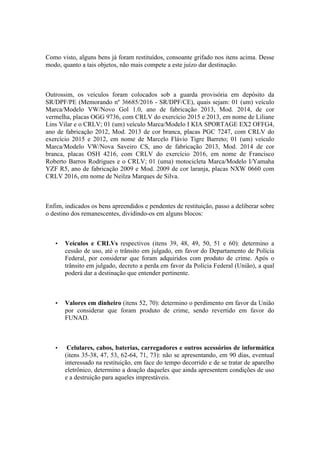 Como visto, alguns bens já foram restituídos, consoante grifado nos itens acima. Desse
modo, quanto a tais objetos, não mais compete a este juízo dar destinação.
Outrossim, os veículos foram colocados sob a guarda provisória em depósito da
SR/DPF/PE (Memorando nº 36685/2016 - SR/DPF/CE), quais sejam: 01 (um) veículo
Marca/Modelo VW/Novo Gol 1.0, ano de fabricação 2013, Mod. 2014, de cor
vermelha, placas OGG 9736, com CRLV do exercício 2015 e 2013, em nome de Liliane
Lins Vilar e o CRLV; 01 (um) veículo Marca/Modelo I KIA SPORTAGE EX2 OFFG4,
ano de fabricação 2012, Mod. 2013 de cor branca, placas PGC 7247, com CRLV do
exercício 2015 e 2012, em nome de Marcelo Flávio Tigre Barreto; 01 (um) veículo
Marca/Modelo VW/Nova Saveiro CS, ano de fabricação 2013, Mod. 2014 de cor
branca, placas OSH 4216, com CRLV do exercício 2016, em nome de Francisco
Roberto Barros Rodrigues e o CRLV; 01 (uma) motocicleta Marca/Modelo I/Yamaha
YZF R5, ano de fabricação 2009 e Mod. 2009 de cor laranja, placas NXW 0660 com
CRLV 2016, em nome de Neilza Marques de Silva.
Enfim, indicados os bens apreendidos e pendentes de restituição, passo a deliberar sobre
o destino dos remanescentes, dividindo-os em alguns blocos:
• Veículos e CRLVs respectivos (itens 39, 48, 49, 50, 51 e 60): determino a
cessão de uso, até o trânsito em julgado, em favor do Departamento de Polícia
Federal, por considerar que foram adquiridos com produto de crime. Após o
trânsito em julgado, decreto a perda em favor da Polícia Federal (União), a qual
poderá dar a destinação que entender pertinente.
• Valores em dinheiro (itens 52, 70): determino o perdimento em favor da União
por considerar que foram produto de crime, sendo revertido em favor do
FUNAD.
• Celulares, cabos, baterias, carregadores e outros acessórios de informática
(itens 35-38, 47, 53, 62-64, 71, 73): não se apresentando, em 90 dias, eventual
interessado na restituição, em face do tempo decorrido e de se tratar de aparelho
eletrônico, determino a doação daqueles que ainda apresentem condições de uso
e a destruição para aqueles imprestáveis.
 
