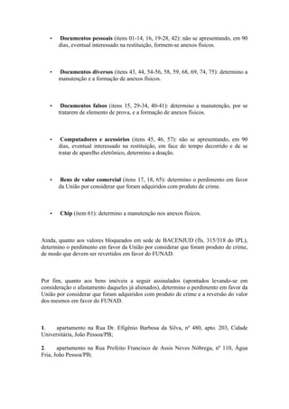 • Documentos pessoais (itens 01-14, 16, 19-28, 42): não se apresentando, em 90
dias, eventual interessado na restituição, formem-se anexos físicos.
• Documentos diversos (itens 43, 44, 54-56, 58, 59, 68, 69, 74, 75): determino a
manutenção e a formação de anexos físicos.
• Documentos falsos (itens 15, 29-34, 40-41): determino a manutenção, por se
tratarem de elemento de prova, e a formação de anexos físicos.
• Computadores e acessórios (itens 45, 46, 57): não se apresentando, em 90
dias, eventual interessado na restituição, em face do tempo decorrido e de se
tratar de aparelho eletrônico, determino a doação.
• Bens de valor comercial (itens 17, 18, 65): determino o perdimento em favor
da União por considerar que foram adquiridos com produto de crime.
• Chip (item 61): determino a manutenção nos anexos físicos.
Ainda, quanto aos valores bloqueados em sede de BACENJUD (fls. 315/318 do IPL),
determino o perdimento em favor da União por considerar que foram produto de crime,
de modo que devem ser revertidos em favor do FUNAD.
Por fim, quanto aos bens imóveis a seguir assinalados (apontados levando-se em
consideração o afastamento daqueles já alienados), determino o perdimento em favor da
União por considerar que foram adquiridos com produto de crime e a reversão do valor
dos mesmos em favor do FUNAD.
1. apartamento na Rua Dr. Efigênio Barbosa da Silva, nº 480, apto. 203, Cidade
Universitária, João Pessoa/PB;
2. apartamento na Rua Prefeito Francisco de Assis Neves Nóbrega, nº 110, Água
Fria, João Pessoa/PB;
 
