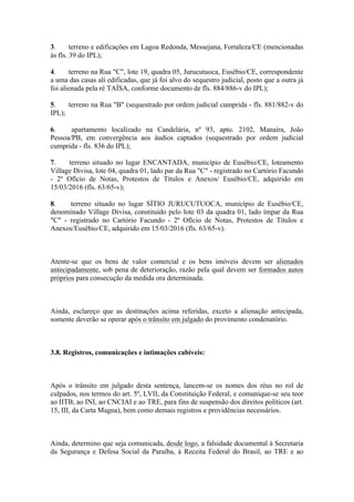3. terreno e edificações em Lagoa Redonda, Messejana, Fortaleza/CE (mencionadas
às fls. 39 do IPL);
4. terreno na Rua "C", lote 19, quadra 05, Jurucutuoca, Eusébio/CE, correspondente
a uma das casas ali edificadas, que já foi alvo do sequestro judicial, posto que a outra já
foi alienada pela ré TAÍSA, conforme documento de fls. 884/886-v do IPL);
5. terreno na Rua "B" (sequestrado por ordem judicial cumprida - fls. 881/882-v do
IPL);
6. apartamento localizado na Candelária, nº 93, apto. 2102, Manaíra, João
Pessoa/PB, em convergência aos áudios captados (sequestrado por ordem judicial
cumprida - fls. 836 do IPL);
7. terreno situado no lugar ENCANTADA, município de Eusébio/CE, loteamento
Village Divisa, lote 04, quadra 01, lado par da Rua "C" - registrado no Cartório Facundo
- 2º Ofício de Notas, Protestos de Títulos e Anexos/ Eusébio/CE, adquirido em
15/03/2016 (fls. 63/65-v);
8. terreno situado no lugar SÍTIO JURUCUTUOCA, município de Eusébio/CE,
denominado Village Divisa, constituído pelo lote 03 da quadra 01, lado ímpar da Rua
"C" - registrado no Cartório Facundo - 2º Ofício de Notas, Protestos de Títulos e
Anexos/Eusébio/CE, adquirido em 15/03/2016 (fls. 63/65-v).
Atente-se que os bens de valor comercial e os bens imóveis devem ser alienados
antecipadamente, sob pena de deterioração, razão pela qual devem ser formados autos
próprios para consecução da medida ora determinada.
Ainda, esclareço que as destinações acima referidas, exceto a alienação antecipada,
somente deverão se operar após o trânsito em julgado do provimento condenatório.
3.8. Registros, comunicações e intimações cabíveis:
Após o trânsito em julgado desta sentença, lancem-se os nomes dos réus no rol de
culpados, nos termos do art. 5º, LVII, da Constituição Federal, e comunique-se seu teor
ao IITB, ao INI, ao CNCIAI e ao TRE, para fins de suspensão dos direitos políticos (art.
15, III, da Carta Magna), bem como demais registros e providências necessários.
Ainda, determino que seja comunicada, desde logo, a falsidade documental à Secretaria
da Segurança e Defesa Social da Paraíba, à Receita Federal do Brasil, ao TRE e ao
 