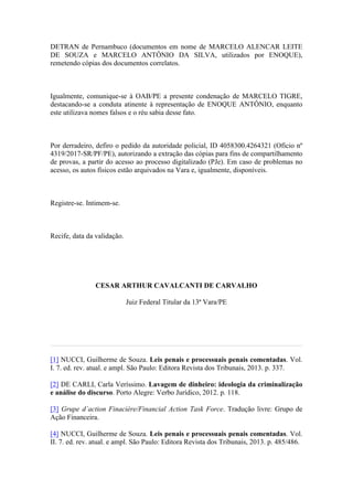 DETRAN de Pernambuco (documentos em nome de MARCELO ALENCAR LEITE
DE SOUZA e MARCELO ANTÔNIO DA SILVA, utilizados por ENOQUE),
remetendo cópias dos documentos correlatos.
Igualmente, comunique-se à OAB/PE a presente condenação de MARCELO TIGRE,
destacando-se a conduta atinente à representação de ENOQUE ANTÔNIO, enquanto
este utilizava nomes falsos e o réu sabia desse fato.
Por derradeiro, defiro o pedido da autoridade policial, ID 4058300.4264321 (Ofício nº
4319/2017-SR/PF/PE), autorizando a extração das cópias para fins de compartilhamento
de provas, a partir do acesso ao processo digitalizado (PJe). Em caso de problemas no
acesso, os autos físicos estão arquivados na Vara e, igualmente, disponíveis.
Registre-se. Intimem-se.
Recife, data da validação.
CESAR ARTHUR CAVALCANTI DE CARVALHO
Juiz Federal Titular da 13ª Vara/PE
[1] NUCCI, Guilherme de Souza. Leis penais e processuais penais comentadas. Vol.
I. 7. ed. rev. atual. e ampl. São Paulo: Editora Revista dos Tribunais, 2013. p. 337.
[2] DE CARLI, Carla Veríssimo. Lavagem de dinheiro: ideologia da criminalização
e análise do discurso. Porto Alegre: Verbo Jurídico, 2012. p. 118.
[3] Grupe d´action Finacière/Financial Action Task Force. Tradução livre: Grupo de
Ação Financeira.
[4] NUCCI, Guilherme de Souza. Leis penais e processuais penais comentadas. Vol.
II. 7. ed. rev. atual. e ampl. São Paulo: Editora Revista dos Tribunais, 2013. p. 485/486.
 