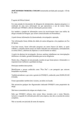 JOSÉ ROMERO MOREIRA COELHO (testemunha arrolada pela acusação - CD de
fls. 801):
É agente da Polícia Federal.
Fez uma juntada de documentos de delegacia de entorpecentes, algumas pesquisas e a
confecção de uma nova informação em que apresentava o uso de nomes falsos
utilizados por ENOQUE, além de informações pessoais deste.
Fez também a juntada de informações acerca do envolvimento deste com tráfico de
drogas oriundas do Paraguai, que seriam comercializadas em Pernambuco.
A partir dessas informações foi desencadeada a investigação e operação.
Tais informações foram obtidas dos dados de outras delegacias e da congênere em Foz
do Iguaçu.
Com base nessas, foram efetivadas pesquisas em outros bancos de dados, os quais
colhidos e cotejados deram ensejo aos dados indicados nas informações, nomeadamente
os nomes falsos, a abertura de empresas e o envolvimento no tráfico.
A partir da abertura da investigação, diversos analistas trabalharam nas interceptações
telefônicas e de dados, gerando demandas para novas diligências.
Dentre elas, o flagrante em uma pousada, ocasião em que foram presos o fornecedor e o
responsável por melhorar a qualidade da droga.
Participou também dessa prisão.
Identificaram a pessoa conhecida como "Pica Pau" e um paraguaio que estavam
hospedados na pousada.
Também prenderam o que seria o gerente de ENOQUE, conhecido como IGOR (JULIO
CESAR).
Foram apreendidos também dois veículos, um deles era locado.
Não presenciou qualquer dos flagranteados indicando ENOQUE como proprietário da
droga.
Não houve comentários de colegas em relação a isso.
Sabe que ENOQUE utilizava dois nomes falsos iniciados com o nome Marcelo,
inclusive o segundo foi utilizado para abrir uma empresa, mas não se recorda dos nomes
completos.
Não se recorda com precisão do nome da empresa.
 