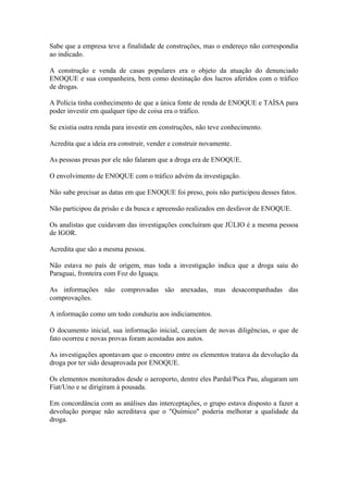 Sabe que a empresa teve a finalidade de construções, mas o endereço não correspondia
ao indicado.
A construção e venda de casas populares era o objeto da atuação do denunciado
ENOQUE e sua companheira, bem como destinação dos lucros aferidos com o tráfico
de drogas.
A Polícia tinha conhecimento de que a única fonte de renda de ENOQUE e TAÍSA para
poder investir em qualquer tipo de coisa era o tráfico.
Se existia outra renda para investir em construções, não teve conhecimento.
Acredita que a ideia era construir, vender e construir novamente.
As pessoas presas por ele não falaram que a droga era de ENOQUE.
O envolvimento de ENOQUE com o tráfico advém da investigação.
Não sabe precisar as datas em que ENOQUE foi preso, pois não participou desses fatos.
Não participou da prisão e da busca e apreensão realizados em desfavor de ENOQUE.
Os analistas que cuidavam das investigações concluíram que JÚLIO é a mesma pessoa
de IGOR.
Acredita que são a mesma pessoa.
Não estava no país de origem, mas toda a investigação indica que a droga saiu do
Paraguai, fronteira com Foz do Iguaçu.
As informações não comprovadas são anexadas, mas desacompanhadas das
comprovações.
A informação como um todo conduziu aos indiciamentos.
O documento inicial, sua informação inicial, careciam de novas diligências, o que de
fato ocorreu e novas provas foram acostadas aos autos.
As investigações apontavam que o encontro entre os elementos tratava da devolução da
droga por ter sido desaprovada por ENOQUE.
Os elementos monitorados desde o aeroporto, dentre eles Pardal/Pica Pau, alugaram um
Fiat/Uno e se dirigiram à pousada.
Em concordância com as análises das interceptações, o grupo estava disposto a fazer a
devolução porque não acreditava que o "Químico" poderia melhorar a qualidade da
droga.
 