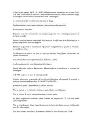 O fato se deu quando IGOR (JULIO CESAR) chegou na pousada em um veículo Polo,
AIRTON (Pardal) saiu da pousada e abriram as malas dos dois carros e tiraram a droga
do Polo para o Uno, ocasião em que efetivaram a abordagem.
Ao abrirem as malas constataram a presença da droga.
Também existiam outros sacos contendo o que se assemelhava a droga.
Foi encontrada uma arma.
Enquanto isso, outra pessoa subiu em uma escada, por ter visto a abordagem, e fechou a
porta da pousada.
Quando tentaram adentrar na pousada a porta estava fechada, mas ao se identificarem, o
pessoal da pousada passou a cooperar.
Entraram na pousada e encontraram "Químico", companheiro de quarto de "Pardal",
escondido no sótão.
Ao chegarem no quarto em que os suspeitos estavam hospedados encontraram os
objetos dos mesmos.
Todos foram levados à Superintendência da Polícia Federal.
Analisou documentos antes de qualquer abordagem.
Depois não mais analisou documentos, apenas cooperou pontualmente, a exemplo da
abordagem.
AIRTON foi preso do lado de fora da pousada.
Quando adentraram na pousada, já lhes foram informados pelo pessoal da pousada o
quarto e quem estava hospedado ali (AIRTON e MIGUEL).
Foram até o quarto e apreenderam os objetos pessoais.
Não se recorda se os elementos indicaram quais objetos eram de quem.
Não se recorda de terem encontrado entorpecente no quarto.
Os dados de processos criminais foram colhidos das páginas dos TJs, aos quais tinha
acesso legalmente.
Não se recorda quais foram especificadamente as bases de dados em que colheu cada
uma das informações.
Não buscou saber a resolução do processo criminal no sítio eletrônico do TJ/PE.
 