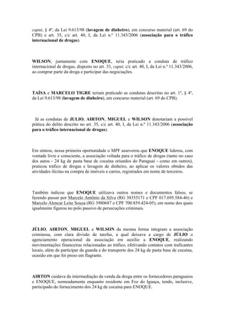 caput, § 4º, da Lei 9.613/98 (lavagem de dinheiro), em concurso material (art. 69 do
CPB) e art. 35, c/c art. 40, I, da Lei n.º 11.343/2006 (associação para o tráfico
internacional de drogas).
WILSON, juntamente com ENOQUE, teria praticado a conduta de tráfico
internacional de drogas, disposto no art. 33, caput, c/c art. 40, I, da Lei n.º 11.343/2006,
ao comprar parte da droga e participar das negociações.
TAÍSA e MARCELO TIGRE teriam praticado as condutas descritas no art. 1º, § 4º,
da Lei 9.613/98 (lavagem de dinheiro), em concurso material (art. 69 do CPB).
Já as condutas de JULIO, AIRTON, MIGUEL e WILSON denotariam a possível
prática do delito descrito no art. 35, c/c art. 40, I, da Lei n.º 11.343/2006 (associação
para o tráfico internacional de drogas).
Em síntese, nessa primeira oportunidade o MPF asseverou que ENOQUE liderou, com
vontade livre e consciente, a associação voltada para o tráfico de drogas (tanto no caso
dos autos - 24 kg de pasta base de cocaína oriundos do Paraguai - como em outros),
praticou tráfico de drogas e lavagem de dinheiro, ao aplicar os valores obtidos das
atividades ilícitas na compra de imóveis e carros, registrados em nome de terceiros.
Também indicou que ENOQUE utilizava outros nomes e documentos falsos, se
fazendo passar por Marcelo Antônio da Silva (RG 38355171 e CPF 017.695.584-46) e
Marcelo Alencar Leite Souza (RG 3980687 e CPF 700.859.424-05), em nome dos quais
igualmente figurou no polo passivo de persecuções criminais.
JÚLIO, AIRTON, MIGUEL e WILSON da mesma forma integram a associação
criminosa, com clara divisão de tarefas, a qual deixava a cargo de JÚLIO o
agenciamento operacional da associação em auxílio a ENOQUE, realizando
movimentações financeiras relacionadas ao tráfico, efetivando contatos com traficantes
locais, além de participar da guarda e do transporte dos 24 kg de pasta base de cocaína,
ocasião em que foi preso em flagrante.
AIRTON cuidava da intermediação da venda da droga entre os fornecedores paraguaios
e ENOQUE, nomeadamente enquanto residente em Foz do Iguaçu, tendo, inclusive,
participado do fornecimento dos 24 kg de cocaína para ENOQUE.
 