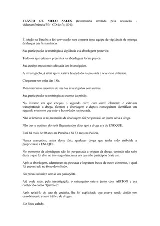 FLÁVIO DE MELO SALES (testemunha arrolada pela acusação -
videoconferência/PB - CD de fls. 801):
É lotado na Paraíba e foi convocado para compor uma equipe de vigilância de entrega
de drogas em Pernambuco.
Sua participação se restringiu à vigilância e à abordagem posterior.
Todos os que estavam presentes na abordagem foram presos.
Sua equipe estava mais afastada dos investigados.
A investigação já sabia quem estava hospedado na pousada e o veículo utilizado.
Chegaram por volta das 18h.
Monitoraram o encontro de um dos investigados com outros.
Sua participação se restringiu ao evento da prisão.
No instante em que chegou o segundo carro com outro elemento e estavam
transportando a droga, fizeram a abordagem e depois conseguiram identificar um
segundo elemento que estava hospedado na pousada.
Não se recorda se no momento da abordagem foi perguntado de quem seria a droga.
Não ouviu nenhum dos três flagranteados dizer que a droga era de ENOQUE.
Está há mais de 20 anos na Paraíba e há 33 anos na Polícia.
Nunca apreendeu, antes desse fato, qualquer droga que tenha sido atribuída a
propriedade a ENOQUE.
No momento da abordagem não foi perguntada a origem da droga, contudo não sabe
dizer o que foi dito no interrogatório, uma vez que não participou deste ato.
Após a abordagem, adentraram na pousada e lograram busca de outro elemento, o qual
foi encontrado no forro do telhado.
Foi preso inclusive com o seu passaporte.
Até onde sabe, pela investigação, o estrangeiro estava junto com AIRTON e era
conhecido como "Químico".
Após retirá-lo do teto da cozinha, lhe foi explicitado que estava sendo detido por
envolvimento com o tráfico de drogas.
Ele ficou calado.
 