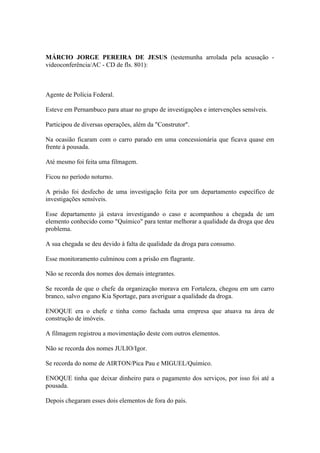 MÁRCIO JORGE PEREIRA DE JESUS (testemunha arrolada pela acusação -
videoconferência/AC - CD de fls. 801):
Agente de Polícia Federal.
Esteve em Pernambuco para atuar no grupo de investigações e intervenções sensíveis.
Participou de diversas operações, além da "Construtor".
Na ocasião ficaram com o carro parado em uma concessionária que ficava quase em
frente à pousada.
Até mesmo foi feita uma filmagem.
Ficou no período noturno.
A prisão foi desfecho de uma investigação feita por um departamento específico de
investigações sensíveis.
Esse departamento já estava investigando o caso e acompanhou a chegada de um
elemento conhecido como "Químico" para tentar melhorar a qualidade da droga que deu
problema.
A sua chegada se deu devido à falta de qualidade da droga para consumo.
Esse monitoramento culminou com a prisão em flagrante.
Não se recorda dos nomes dos demais integrantes.
Se recorda de que o chefe da organização morava em Fortaleza, chegou em um carro
branco, salvo engano Kia Sportage, para averiguar a qualidade da droga.
ENOQUE era o chefe e tinha como fachada uma empresa que atuava na área de
construção de imóveis.
A filmagem registrou a movimentação deste com outros elementos.
Não se recorda dos nomes JULIO/Igor.
Se recorda do nome de AIRTON/Pica Pau e MIGUEL/Químico.
ENOQUE tinha que deixar dinheiro para o pagamento dos serviços, por isso foi até a
pousada.
Depois chegaram esses dois elementos de fora do país.
 