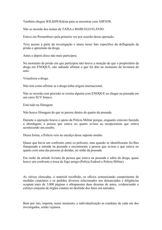 Também chegou WILSON/Kikina para se encontrar com AIRTON.
Não se recorda dos nomes de TAÍSA e MARCELO FLÁVIO.
Esteve em Pernambuco pela primeira vez por ocasião dessa operação.
Teve acesso à parte da investigação e atuou nesse fato específico da deflagração da
prisão e apreensão da droga.
Antes e depois disso não mais participou.
No momento da prisão em que participou não houve a menção de que o proprietário da
droga era ENOQUE, não sabendo afirmar o que foi dito no momento da lavratura do
auto.
Visualizou a droga.
Não tem como afirmar se a droga tinha origem internacional.
Não se recorda com precisão se existia alguém com ENOQUE ao chegar na pousada em
um carro SUV branco.
Está tudo na filmagem.
Não houve filmagem do que se passou dentro do quarto da pousada.
Durante a operação houve o apoio da Polícia Militar porque, enquanto estavam fazendo
a abordagem, a pessoa que estava no quarto avisou ao recepcionista que estava
acontecendo um assalto.
Dessa forma, a Polícia veio no encalço desse suposto assalto.
Quase que havia um confronto entre os policiais, mas quando se identificaram foi-lhes
franqueada a entrada na pousada e encontraram a pessoa que avisou e que estava no
quarto com uma das pessoas já detidas, no sótão da pousada.
Em razão da atitude leviana da pessoa que estava na pousada e sabia da droga, quase
houve um confronto e troca de fogo amigo (Polícia Federal e Polícia Militar).
As oitivas elencadas, o material recolhido, os ofícios comunicando cumprimento de
medidas cautelares e os pedidos diversos relacionados aos denunciados e diligências
ocupam mais de 3.000 páginas e ultrapassam duas dezenas de autos, evidenciando o
esforço conjunto de órgãos estatais no deslinde dos fatos ora narrados.
Bem por isto, importa, nesse momento, a individualização as condutas de cada um dos
investigados, senão vejamos.
 