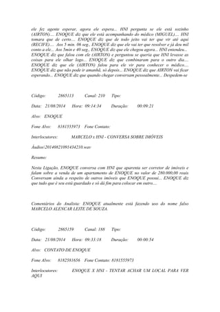 ele fez agente esperar, agora ele espera... HNI pergunta se ele está sozinho
(AIRTON).... ENOQUE diz que ele está acompanhando do médico (MIGUEL).... HNI
tomara que de certo.... ENOQUE diz que de todo jeito vai ter que vir até aqui
(RECIFE).... Aos 5 min. 06 seg., ENOQUE diz que ele vai ter que resolver e já deu mil
conto a ele... Aos 5min e 40 seg., ENOQUE diz que ele chegou agora... HNI entendeu...
ENOQUE diz que falou com ele (AIRTON) e perguntou se queria que HNI levasse as
coisas para ele olhar logo... ENOQUE diz que combinaram para o outro dia....
ENOQUE diz que ele (AIRTON) falou para ele vir para conhecer o médico....
ENOQUE diz que não pode ir amanhã, só depois... ENOQUE diz que AIRTON vai ficar
esperando... ENOQUE diz que quando chegar conversam pessoalmente... Despedem-se
Código: 2865113 Canal: 210 Tipo:
Data: 21/08/2014 Hora: 09:14:34 Duração: 00:09:21
Alvo: ENOQUE
Fone Alvo: 8181555973 Fone Contato:
Interlocutores: MARCELO x HNI - CONVERSA SOBRE IMÓVEIS
Áudios20140821091434210.wav
Resumo:
Nesta Ligação, ENOQUE conversa com HNI que aparenta ser corretor de imóveis e
falam sobre a venda de um apartamento de ENOQUE no valor de 280.000,00 reais
Conversam ainda a respeito de outros imóveis que ENOQUE possui... ENOQUE diz
que tudo que é seu está guardado e só dá fim para colocar em outro....
Comentários do Analista: ENOQUE atualmente está fazendo uso do nome falso
MARCELO ALENCAR LEITE DE SOUZA.
Código: 2865159 Canal: 188 Tipo:
Data: 21/08/2014 Hora: 09:33:18 Duração: 00:00:54
Alvo: CONTATO DE ENOQUE
Fone Alvo: 8182581656 Fone Contato: 8181555973
Interlocutores: ENOQUE X HNI - TENTAR ACHAR UM LOCAL PARA VER
AQUI
 
