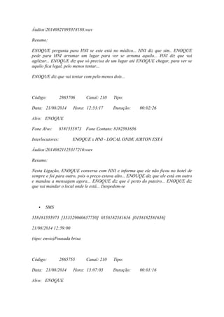 Áudios20140821093318188.wav
Resumo:
ENOQUE pergunta para HNI se este está no médico... HNI diz que sim.. ENOQUE
pede para HNI arrumar um lugar para ver se arruma aquilo... HNI diz que vai
agilizar... ENOQUE diz que só precisa de um lugar até ENOQUE chegar, para ver se
aquilo fica legal, pelo menos tentar...
ENOQUE diz que vai tentar com pelo menos dois...
Código: 2865706 Canal: 210 Tipo:
Data: 21/08/2014 Hora: 12:53:17 Duração: 00:02:26
Alvo: ENOQUE
Fone Alvo: 8181555973 Fone Contato: 8182581656
Interlocutores: ENOQUE x HNI - LOCAL ONDE AIRTON ESTÁ
Áudios20140821125317210.wav
Resumo:
Nesta Ligação, ENOQUE conversa com HNI e informa que ele não ficou no hotel de
sempre e foi para outro, pois o preço estava alto... ENOUQE diz que ele está em outro
e mandou a mensagem agora... ENOQUE diz que é perto do puteiro... ENOQUE diz
que vai mandar o local onde le está... Despedem-se
• SMS
558181555973 [353529060657750] 0158182581656 [0158182581656]
21/08/2014 12:59:00
(tipo: envio)Pousada brisa
Código: 2865755 Canal: 210 Tipo:
Data: 21/08/2014 Hora: 13:07:03 Duração: 00:01:16
Alvo: ENOQUE
 