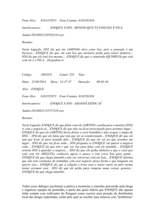 Fone Alvo: 8181555973 Fone Contato: 8182581656
Interlocutores: ENOQUE X HNI - MENINO QUE TÁ COM ELE É PICA
Áudios20140821130703210.wav
Resumo:
Nesta Ligação, HNI diz que ele (AIRTON) deve estar liso, pois a pousada é um
barraco... ENOQUE diz que ele está liso que inclusive pediu para trazer dinheiro...
HNI diz que ele está liso mesmo.... ENOQUE diz que o camarada (QUIMICO) que está
com ele é o PICA... Despedem-se
Código: 2865853 Canal: 210 Tipo:
Data: 21/08/2014 Hora: 13:37:37 Duração: 00:03:36
Alvo: ENOQUE
Fone Alvo: 8181555973 Fone Contato: 8182581656
Interlocutores: ENOQUE X HNI - AMANHÃ ESTOU AÍ
Áudios20140821133737210.wav
Resumo:
Nesta Ligação, ENOQUE diz que falou com ele (AIRTON) e pediu para o menino (HNI)
ir com o negócio aí... ENOQUE diz que não vai ficar preocupado para arrumar lugar...
ENOQUE diz que ele (AIRTON) devia deixar o cara trabalhar e não ocupar o tempo de
HNI... HNI diz que ele falou que tem que ter ar-condicionado... ENOQUE diz que ele
tem que levar lá para acidade dele... ENOQUE diz que ele vai ter que arrumar um
lugar... HNI diz que vai ficar solto... HNI pergunta se ENOQUE vai querer o negócio
solto... ENOQUE diz que não e que vai vim para falar com ele amanhã.... ENOQUE
orienta HNI a guardar o negócio.... HNI diz que ele pediu dinheiro e que o cara que
está com ele (MIGUEL) conheceu agora a pouco e tem coisa boa para gente...
ENOQUE diz que chega amanhã e não vai conversar com ele hoje... ENOQUE informa
que não tem condições de trabalhar com esse negócio dessa forma e que ninguém vai
querer isso... ENOQUE diz que a solução e levar esse e trazer outro ou pelo menos
tentar arrumar esse... HNI diz que ele pediu para comprar umas coisas, peneira...
ENOQUE diz que chega amanhã...
Todos esses diálogos auxiliaram a polícia a monitorar o caminho percorrido pela droga
e organizar equipes de prontidão, a partir das quais inferiu que ENOQUE não apenas
tinha contato com traficantes do Paraguai como exercia uma posição de distribuidor
local das drogas importadas, razão pela qual ao receber essa remessa com "problemas"
 