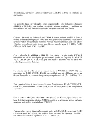 de qualidade, reivindicou junto ao fornecedor (DENIUS) a troca ou melhoria da
mercadoria.
No contexto dessa reivindicação, foram encaminhados pelo traficante estrangeiro
AIRTON e MIGUEL para resolver a questão tentando melhorar a qualidade do
entorpecente, por meio da atuação química a ser operacionalizada pelo último.
Contudo, dos autos se depreende que ENOQUE enseja mesmo devolver a droga e
receber o dinheiro empregado de volta, mas, para garantir que receberia o valor, resolve
apenas devolver nesse primeiro momento parte do produto comprado, qual seja, 25 dos
40 quilos no total (nos exatos termos dos diálogos travados entre ENOQUE e JULIO
CESAR - IGOR, às fls. 134/135 do IPL).
Com a chegada de AIRTON e MIGUEL, bem assim o acerto prévio, ENOQUE
comparece, no dia da abordagem que resultou na prisão em flagrante de AIRTON,
JULIO CESAR (IGOR) e MIGUEL, por duas vezes à Pousada Brisa da Praia para
cuidar da problemática da droga.
Na primeira vez, à tarde, vai até a pousada no carro (VW/POLO - PGJ 7491) e na
companhia de JULIO CESAR (IGOR), oportunidade em que deliberam acerca do
destino da substância, consoante imagens captadas pelos policiais (fls. 119/121 do IPL).
Esse encontro é fruto de tratativas anteriormente firmadas entre JULIO CESAR (IGOR)
e AIRTON, culminando na vinda de ENOQUE de Fortaleza para efetivar a negociação
e o distrato.
Com a saída de ENOQUE e JULIO CESAR (IGOR) da Pousada, após cerca de uma
hora de tratativas em seu interior, AIRTON começa a se comunicar com o traficante
paraguaio noticiando a insatisfação de ENOQUE.
Fica acertada a entrega da droga logo mais à noite, tendo ENOQUE encarregado JULIO
CESAR (IGOR), seu "gerente", de buscar a droga e trazê-la até AIRTON e MIGUEL,
nos termos das conversas registradas às fls. 133/136 do IPL.
 
