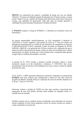 MIGUEL era responsável por garantir a qualidade da droga, por isso seu apelido
"Químico". Foi preso em flagrante quando da apreensão dos 24 kg de cocaína, os quais
seriam "limpos" por ele, viajando do Paraguai para Recife para tratar dessa remessa de
cocaína, cuja qualidade foi questionada, razão pela qual sua atuação garantiria a
viabilidade da comercialização firmada para o Nordeste do Brasil.
Já WILSON comprava a droga de ENOQUE e a distribuía aos traficantes locais em
Pernambuco.
Na mesma oportunidade, especificadamente, na Cota introdutória à denúncia nº
11583/2016, o Parquet requereu a provocação do Juízo da 2ª Vara da Comarca de
Jaboatão dos Guararapes/PE, no sentido de que declinasse da competência no Processo
nº 0021306.84.2014.8.17.0810, instaurado a partir da prisão em flagrante de JÚLIO,
AIRTON e MIGUEL e da apreensão dos 24 kg de cocaína, sob o argumento de que se
trataria de tráfico internacional de drogas, conexo ao crime de associação para o tráfico
internacional, ora objeto, de modo que o Juízo Federal seria o competente para apreciar
e julgar todas as condutas relacionadas a esse fato.
A decisão de fls. 58/61 recebeu a primeira exordial acusatória, deferiu o pleito
ministerial exposto na Cota introdutória à denúncia nº 11583/2016, bem assim,
considerando o fato de não haver mais diligências em curso, retirou o manto do segredo
de justiça dos autos.
Às fls. 63/65-v, o MPF apresentou aditamento à denúncia, imputando ao já denunciado
ENOQUE mais duas condutas que configurariam a prática de mais dois crimes de
lavagem de dinheiro, fazendo então jus à aplicação da causa de aumento disposta no §
4º do art. 1º da Lei nº 9.613/98.
Outrossim, indicou a atuação de TAÍSA em mais duas ocasiões, concorrendo para
consecução de mais dois delitos, devendo assim também ter imputada contra si a
referida causa de aumento.
Também requereu que as condutas fossem consideradas como praticadas em concurso
formal, porquanto os bens foram adquiridos através da mesma escritura de compra e
venda e registrados no mesmo dia.
 