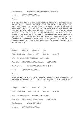 Interlocutores: CACHORRO X TONHO LEVAR PRA BAHIA
Arquivo: 20140917175035070.wav
Resumo:
T: É CACHORRO É? C: É CACHORRO VELHO DO LIXO! T: CACHORRO VELHO
VÊ SÓ...SOU EU TONHO...TÁ LIGADO...ESCUTA...VÊ SÓ A SITUAÇÃO...VOU
VIAJAR AMANHÃ TÁ LIGADO...TÔ INDO PRA BAHIA TÁ LIGADO...É A LAZER E A
TRABALHO TAMBÉM QUE EU TÔ INDO NA...COM WASHINGTON LEVAR UNS
"NEGÓCIOS"(DROGA) LÁ E VOU FICAR LÁ...TÁ LIGADO COM WASHINGTON TÁ
LIGADO...AÍ DESSE DE DAR TEU DINHEIRO AMANHÃ TÁ LIGADO...AÍ EU VOU
ADIAR PRA TE DAR ESSE DINHEIRO SÓ QUANDO CHEGAR...PODE SER? PODE
QUEBRAR ESSE GALHO PRA MIM OU NÃO? C: PODE...PODE...QUANDO
CHEGAR AÍ VÊ UMA COISA A MAIS NÉ? T: NÃO...QUANDO EU CHEGAR...VOU
CHEGAR AGILIZANDO FAZENDO A ARRECADAÇÃO...DEIXA COMIGO...VALEU
MESMO ABRAÇO...
Código: 2948172 Canal: 70 Tipo:
Data: 26/09/2014 Hora: 15:07:51 Duração: 00:00:12
Alvo: ENOQUE - 8828 (CLARO - OI - TIM - VIVO))
Fone Alvo: 35352906065533Fone Contato: 8187140550
Interlocutores: CACHORRO X HNI MEIA RAÇÃO
Arquivo: 20140926150751070.wav
Resumo:
H: QUERIDÃO...TEM JÁ LOGO NA ENTRADA DO SUPERMERCADO PODE VIR
EMBORA... C: PRONTO...BELEZA... H: TÁ "MEI RAÇÃO"...TÁ BOM OBRIGADO...
Código: 2948173 Canal: 70 Tipo:
Data: 26/09/2014 Hora: 15:08:23 Duração: 00:00:35
Alvo: ENOQUE - 8828 (CLARO - OI - TIM - VIVO))
Fone Alvo: 35352906065533Fone Contato: 8187140550
Interlocutores: CACHORRO X HNI
Arquivo: 20140926150823070.wav
 