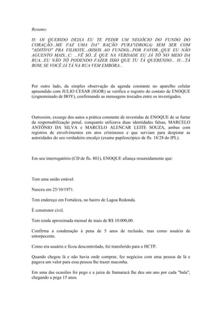 Resumo:
H: OI QUERIDO DEIXA EU TE PEDIR UM NEGÓCIO DO FUNDO DO
CORAÇÃO...ME FAZ UMA DA" RAÇÃO PURA"(DROGA) SEM SER COM
"ADITIVO" PRA FILHOTE...(RISOS AO FUNDO)...POR FAVOR...QUE EU NÃO
AGUENTO MAIS...C: ...VÊ SÓ...É QUE NA VERDADE EU JÁ TÔ NO MEIO DA
RUA...EU NÃO TÔ PODENDO FAZER ISSO QUE TU TÁ QUERENDO... H:...TÁ
BOM, SE VOCÊ JÁ TÁ NA RUA VEM EMBORA...
Por outro lado, da simples observação da agenda constante no aparelho celular
apreendido com JULIO CESAR (IGOR) se verifica o registro do contato de ENOQUE
(cognominado de BOY), confirmando as mensagens trocados entre os investigados.
Outrossim, exsurge dos autos a prática constante de investidas de ENOQUE de se furtar
da responsabilização penal, conquanto utilizava duas identidades falsas, MARCELO
ANTÔNIO DA SILVA e MARCELO ALENCAR LEITE SOUZA, ambas com
registros de envolvimentos em atos criminosos e que serviam para despistar as
autoridades do seu verdadeiro encalço (exame papiloscópico de fls. 18/28 do IPL).
Em seu interrogatório (CD de fls. 801), ENOQUE afiança resumidamente que:
Tem uma união estável.
Nasceu em 25/10/1971.
Tem endereço em Fortaleza, no bairro de Lagoa Redonda.
É construtor civil.
Tem renda aproximada mensal de mais de R$ 10.000,00.
Confirma a condenação à pena de 5 anos de reclusão, mas como usuário de
entorpecente.
Como era usuário e ficou descontrolado, foi transferido para o HCTP.
Quando chegou lá e não havia onde comprar, fez negócios com uma pessoa de lá e
pagava um valor para essa pessoa lhe trazer maconha.
Em uma das ocasiões foi pego e a juíza de Itamaracá lhe deu um ano por cada "bala",
chegando a pega 15 anos.
 