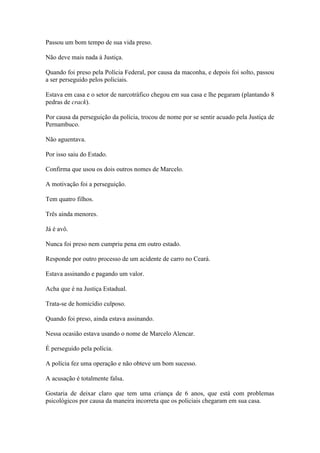 Passou um bom tempo de sua vida preso.
Não deve mais nada à Justiça.
Quando foi preso pela Polícia Federal, por causa da maconha, e depois foi solto, passou
a ser perseguido pelos policiais.
Estava em casa e o setor de narcotráfico chegou em sua casa e lhe pegaram (plantando 8
pedras de crack).
Por causa da perseguição da polícia, trocou de nome por se sentir acuado pela Justiça de
Pernambuco.
Não aguentava.
Por isso saiu do Estado.
Confirma que usou os dois outros nomes de Marcelo.
A motivação foi a perseguição.
Tem quatro filhos.
Três ainda menores.
Já é avô.
Nunca foi preso nem cumpriu pena em outro estado.
Responde por outro processo de um acidente de carro no Ceará.
Estava assinando e pagando um valor.
Acha que é na Justiça Estadual.
Trata-se de homicídio culposo.
Quando foi preso, ainda estava assinando.
Nessa ocasião estava usando o nome de Marcelo Alencar.
É perseguido pela polícia.
A polícia fez uma operação e não obteve um bom sucesso.
A acusação é totalmente falsa.
Gostaria de deixar claro que tem uma criança de 6 anos, que está com problemas
psicológicos por causa da maneira incorreta que os policiais chegaram em sua casa.
 