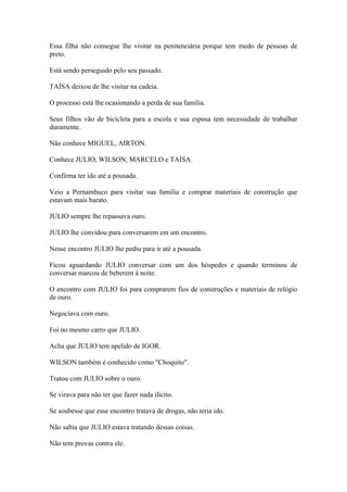 Essa filha não consegue lhe visitar na penitenciária porque tem medo de pessoas de
preto.
Está sendo perseguido pelo seu passado.
TAÍSA deixou de lhe visitar na cadeia.
O processo está lhe ocasionando a perda de sua família.
Seus filhos vão de bicicleta para a escola e sua esposa tem necessidade de trabalhar
duramente.
Não conhece MIGUEL, AIRTON.
Conhece JULIO, WILSON, MARCELO e TAÍSA.
Confirma ter ido até a pousada.
Veio a Pernambuco para visitar sua família e comprar materiais de construção que
estavam mais barato.
JULIO sempre lhe repassava ouro.
JULIO lhe convidou para conversarem em um encontro.
Nesse encontro JULIO lhe pediu para ir até a pousada.
Ficou aguardando JULIO conversar com um dos hóspedes e quando terminou de
conversar marcou de beberem à noite.
O encontro com JULIO foi para comprarem fios de construções e materiais de relógio
de ouro.
Negociava com ouro.
Foi no mesmo carro que JULIO.
Acha que JULIO tem apelido de IGOR.
WILSON também é conhecido como "Choquito".
Tratou com JULIO sobre o ouro.
Se virava para não ter que fazer nada ilícito.
Se soubesse que esse encontro tratava de drogas, não teria ido.
Não sabia que JULIO estava tratando dessas coisas.
Não tem provas contra ele.
 
