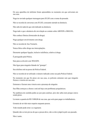 Os seus aparelhos de telefonia foram apreendidos no momento em que estiveram em
sua casa.
Nega ter enviado qualquer mensagem para JULIO com o nome da pousada.
Não se recorda de conversas com JULIO, consoante narrado na denúncia.
Não sabe de nada do que está indicado na denúncia.
Nega tudo o que a denúncia diz em relação ao contato sobre AIRTON e MIGUEL.
Não conhece Denius (fornecedor da droga).
Nega qualquer envolvimento com droga.
Não se recorda de Ana Tremarin.
Nunca falou sobre droga nas interceptações.
Desmente qualquer ligação, inclusive telefônica, relativa à droga.
É perseguido pela Polícia.
Saiu para se divertir com WILSON.
Não ligou para ninguém falando de "grampo".
Seu telefone está na posse da Polícia Federal.
Não se recorda de ter utilizado o número indicado como seu pela Polícia Federal.
No momento em que foi preso em sua casa, os policiais entraram sem que ninguém
fizesse a vistoria em sua casa.
Entraram e fizeram uma vistoria sem a presença de ninguém.
Sua filha começou a chorar e está até hoje com problemas psiquiátricos.
Na audiência de custódia pediu ao juiz para analisar, pois não sabia nem porque estava
sendo preso.
Levaram a quantia de R$ 5.000,00 de sua casa, que seria para pagar os trabalhadores.
Gostaria de ter tido mais respeito enquanto pessoa.
Todo mundo pode errar e se regenerar.
Quando não se tem provas de que a pessoa deve, não se deve julgá-la pelo seu passado.
Não é santo.
 