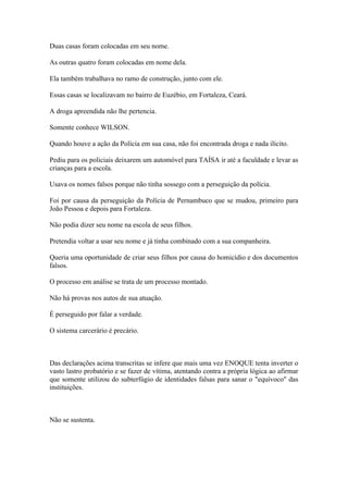 Duas casas foram colocadas em seu nome.
As outras quatro foram colocadas em nome dela.
Ela também trabalhava no ramo de construção, junto com ele.
Essas casas se localizavam no bairro de Euzébio, em Fortaleza, Ceará.
A droga apreendida não lhe pertencia.
Somente conhece WILSON.
Quando houve a ação da Polícia em sua casa, não foi encontrada droga e nada ilícito.
Pediu para os policiais deixarem um automóvel para TAÍSA ir até a faculdade e levar as
crianças para a escola.
Usava os nomes falsos porque não tinha sossego com a perseguição da polícia.
Foi por causa da perseguição da Polícia de Pernambuco que se mudou, primeiro para
João Pessoa e depois para Fortaleza.
Não podia dizer seu nome na escola de seus filhos.
Pretendia voltar a usar seu nome e já tinha combinado com a sua companheira.
Queria uma oportunidade de criar seus filhos por causa do homicídio e dos documentos
falsos.
O processo em análise se trata de um processo montado.
Não há provas nos autos de sua atuação.
É perseguido por falar a verdade.
O sistema carcerário é precário.
Das declarações acima transcritas se infere que mais uma vez ENOQUE tenta inverter o
vasto lastro probatório e se fazer de vítima, atentando contra a própria lógica ao afirmar
que somente utilizou do subterfúgio de identidades falsas para sanar o "equívoco" das
instituições.
Não se sustenta.
 