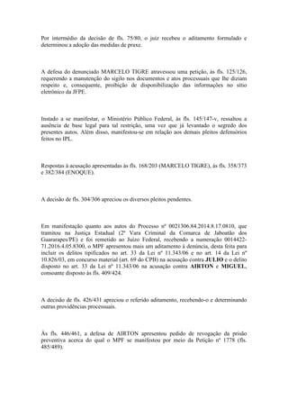 Por intermédio da decisão de fls. 75/80, o juiz recebeu o aditamento formulado e
determinou a adoção das medidas de praxe.
A defesa do denunciado MARCELO TIGRE atravessou uma petição, às fls. 125/126,
requerendo a manutenção do sigilo nos documentos e atos processuais que lhe diziam
respeito e, consequente, proibição de disponibilização das informações no sítio
eletrônico da JFPE.
Instado a se manifestar, o Ministério Público Federal, às fls. 145/147-v, ressaltou a
ausência de base legal para tal restrição, uma vez que já levantado o segredo dos
presentes autos. Além disso, manifestou-se em relação aos demais pleitos defensórios
feitos no IPL.
Respostas à acusação apresentadas às fls. 168/203 (MARCELO TIGRE), às fls. 358/373
e 382/384 (ENOQUE).
A decisão de fls. 304/306 apreciou os diversos pleitos pendentes.
Em manifestação quanto aos autos do Processo nº 0021306.84.2014.8.17.0810, que
tramitou na Justiça Estadual (2ª Vara Criminal da Comarca de Jaboatão dos
Guararapes/PE) e foi remetido ao Juízo Federal, recebendo a numeração 0014422-
71.2016.4.05.8300, o MPF apresentou mais um aditamento à denúncia, desta feita para
incluir os delitos tipificados no art. 33 da Lei nº 11.343/06 e no art. 14 da Lei nº
10.826/03, em concurso material (art. 69 do CPB) na acusação contra JULIO e o delito
disposto no art. 33 da Lei nº 11.343/06 na acusação contra AIRTON e MIGUEL,
consoante disposto às fls. 409/424.
A decisão de fls. 426/431 apreciou o referido aditamento, recebendo-o e determinando
outras providências processuais.
Às fls. 446/461, a defesa de AIRTON apresentou pedido de revogação da prisão
preventiva acerca do qual o MPF se manifestou por meio da Petição nº 1778 (fls.
485/489).
 