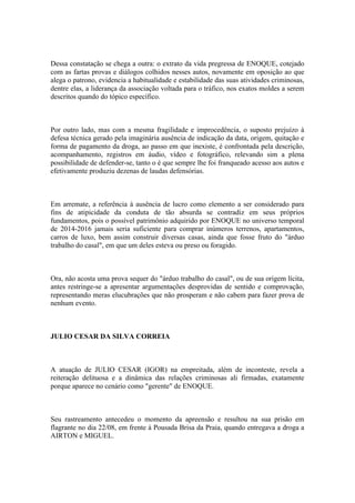 Dessa constatação se chega a outra: o extrato da vida pregressa de ENOQUE, cotejado
com as fartas provas e diálogos colhidos nesses autos, novamente em oposição ao que
alega o patrono, evidencia a habitualidade e estabilidade das suas atividades criminosas,
dentre elas, a liderança da associação voltada para o tráfico, nos exatos moldes a serem
descritos quando do tópico específico.
Por outro lado, mas com a mesma fragilidade e improcedência, o suposto prejuízo à
defesa técnica gerado pela imaginária ausência de indicação da data, origem, quitação e
forma de pagamento da droga, ao passo em que inexiste, é confrontada pela descrição,
acompanhamento, registros em áudio, vídeo e fotográfico, relevando sim a plena
possibilidade de defender-se, tanto o é que sempre lhe foi franqueado acesso aos autos e
efetivamente produziu dezenas de laudas defensórias.
Em arremate, a referência à ausência de lucro como elemento a ser considerado para
fins de atipicidade da conduta de tão absurda se contradiz em seus próprios
fundamentos, pois o possível patrimônio adquirido por ENOQUE no universo temporal
de 2014-2016 jamais seria suficiente para comprar inúmeros terrenos, apartamentos,
carros de luxo, bem assim construir diversas casas, ainda que fosse fruto do "árduo
trabalho do casal", em que um deles esteva ou preso ou foragido.
Ora, não acosta uma prova sequer do "árduo trabalho do casal", ou de sua origem lícita,
antes restringe-se a apresentar argumentações desprovidas de sentido e comprovação,
representando meras elucubrações que não prosperam e não cabem para fazer prova de
nenhum evento.
JULIO CESAR DA SILVA CORREIA
A atuação de JULIO CESAR (IGOR) na empreitada, além de inconteste, revela a
reiteração delituosa e a dinâmica das relações criminosas ali firmadas, exatamente
porque aparece no cenário como "gerente" de ENOQUE.
Seu rastreamento antecedeu o momento da apreensão e resultou na sua prisão em
flagrante no dia 22/08, em frente à Pousada Brisa da Praia, quando entregava a droga a
AIRTON e MIGUEL.
 