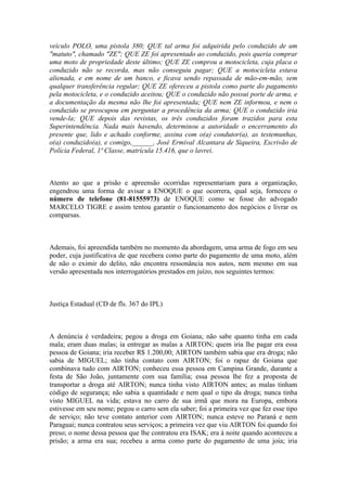 veículo POLO, uma pistola 380; QUE tal arma foi adquirida pelo conduzido de um
"matuto", chamado "ZE"; QUE ZE foi apresentado ao conduzido, pois queria comprar
uma moto de propriedade deste último; QUE ZE comprou a motocicleta, cuja placa o
conduzido não se recorda, mas não conseguiu pagar; QUE a motocicleta estava
alienada, e em nome de um banco, e ficava sendo repassada de mão-em-mão, sem
qualquer transferência regular; QUE ZE ofereceu a pistola como parte do pagamento
pela motocicleta, e o conduzido aceitou; QUE o conduzido não possui porte de arma, e
a documentação da mesma não lhe foi apresentada; QUE nem ZE informou, e nem o
conduzido se preocupou em perguntar a procedência da arma; QUE o conduzido iria
vende-la; QUE depois das revistas, os três conduzidos foram trazidos para esta
Superintendência. Nada mais havendo, determinou a autoridade o encerramento do
presente que, lido e achado conforme, assina com o(a) condutor(a), as testemunhas,
o(a) conduzido(a), e comigo,______, José Ermival Alcantara de Siqueira, Escrivão de
Polícia Federal, 1ª Classe, matrícula 15.416, que o lavrei.
Atento ao que a prisão e apreensão ocorridas representariam para a organização,
engendrou uma forma de avisar a ENOQUE o que ocorrera, qual seja, forneceu o
número de telefone (81-81555973) de ENOQUE como se fosse do advogado
MARCELO TIGRE e assim tentou garantir o funcionamento dos negócios e livrar os
comparsas.
Ademais, foi apreendida também no momento da abordagem, uma arma de fogo em seu
poder, cuja justificativa de que recebera como parte do pagamento de uma moto, além
de não o eximir do delito, não encontra ressonância nos autos, nem mesmo em sua
versão apresentada nos interrogatórios prestados em juízo, nos seguintes termos:
Justiça Estadual (CD de fls. 367 do IPL)
A denúncia é verdadeira; pegou a droga em Goiana; não sabe quanto tinha em cada
mala; eram duas malas; ia entregar as malas a AIRTON; quem iria lhe pagar era essa
pessoa de Goiana; iria receber R$ 1.200,00; AIRTON também sabia que era droga; não
sabia de MIGUEL; não tinha contato com AIRTON; foi o rapaz de Goiana que
combinava tudo com AIRTON; conheceu essa pessoa em Campina Grande, durante a
festa de São João, juntamente com sua família; essa pessoa lhe fez a proposta de
transportar a droga até AIRTON; nunca tinha visto AIRTON antes; as malas tinham
código de segurança; não sabia a quantidade e nem qual o tipo da droga; nunca tinha
visto MIGUEL na vida; estava no carro de sua irmã que mora na Europa, embora
estivesse em seu nome; pegou o carro sem ela saber; foi a primeira vez que fez esse tipo
de serviço; não teve contato anterior com AIRTON; nunca esteve no Paraná e nem
Paraguai; nunca contratou seus serviços; a primeira vez que viu AIRTON foi quando foi
preso; o nome dessa pessoa que lhe contratou era ISAK; era à noite quando aconteceu a
prisão; a arma era sua; recebeu a arma como parte do pagamento de uma joia; iria
 