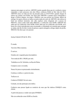 repassar para pagar ao ourives; AIRTON mentiu quando disse que já o conhecia; nunca
respondeu a outro processo; tem dois filhos; conheceu ISAK no São João de 2014;
AIRTON estava no lado de fora da pousada junto ao FIAT/UNO; quando chegou lá
entrou em contato com ISAK; este ligou para AIRTON e quando estava entregando a
droga a Polícia chegou; iria pegar o dinheiro com essa pessoa em Goiana, depois da
entrega; foi quem colocou as malas no porta malas do carro de AIRTON; não entrou no
hotel em nenhum momento; não sabe explicar como chegaram até a pessoa de
MIGUEL; nunca soube nada sobre MIGUEL; é conhecido como IGOR; AIRTON não
sabia que era conhecido como IGOR; ISAK sabia que era conhecido com IGOR; nove
horas era a hora marcada para estar na pousada; a contratação era somente para entregar
as malas; não lhe foi dito o nome da pessoa a quem entregaria a droga; depois da prisão,
MIGUEL lhe disse que veio passear.
Justiça Federal (CD de fls. 801):
É casado.
Tem dois filhos menores.
É ourives.
Estudou até o segundo grau (incompleto).
Tem renda de R$ 1.500,00, por mês.
Trabalhava no Ed. Solimões, na Rua da Palma.
Comprava ouro e revendia.
Nunca foi preso ou processado criminalmente.
Confessa o tráfico e o porte de arma.
Traficava só.
Conhecia ENOQUE há seis anos.
Contudo, ele não participava do tráfico.
Conhecia uma pessoa ligada ao comércio de ouro que lhe indicou ENOQUE como
cliente.
A partir daí passou a vender ouro para ENOQUE.
Não era conhecido como IGOR ou Sonick.
 