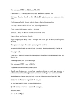 Não conhecia AIRTON, MIGUEL ou WILSON.
Conheceu MARCELO depois de sua prisão, por indicação de sua mãe.
Estava em Campina Grande no São João de 2014, juntamente com sua esposa e seu
filho.
Conheceu uma família durante as festividades e depois ficaram amigos.
Esse rapaz chamado ISAK lhe fez uma proposta para traficar.
Como estava em desespero, aceitou a proposta.
Ia vender a droga em Recife, mas não tinha cliente certo.
Pegou a droga em Campina Grande.
Pegou um pedaço da droga e deu a um rapaz para testar, que lhe disse que a droga não
prestava.
Disse para o rapaz que lhe vendeu que a droga não prestava.
A droga lhe foi ofertada por R$ 5.000,00 cada quilo, dava um total de R$ 120.000,00.
Não pagou nada.
Falou para o rapaz que iria devolver a droga, que lhe repassou o telefone da pessoa para
devolvê-la.
Foi até a pousada para devolver a droga.
Não conhecia AIRTON, nem MIGUEL.
Estava armado com uma pistola na ocasião.
Quando da abordagem, o pessoal da pousada registrou por meio das câmeras os
policiais descaracterizados e pensaram que era um assalto, por isso acionaram o 190.
Nunca disse que era um assalto, pois já estava no chão juntamente com AIRTON.
A arma lhe foi dada como pagamento de uma joia.
As ligações com ENOQUE diziam respeito a ouro.
Quando foi preso informou o telefone de sua esposa.
A droga era sua.
Não era de ENOQUE.
 
