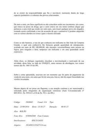 de se eximir da responsabilidade que lhe é inevitável, mormente diante do largo
espectro probatório e a robustez das provas colacionadas.
De mais a mais, em fatos significativos não coincidem senão nos incontestes, tais como,
que estava na posse da droga, que o carro estava em seu nome (embora alegue que
pertencia a uma irmã que reside em outro país, sem trazer qualquer prova do alegado),
restando assim confirmada a tese da acusação de que o automóvel é produto adquirido
com os valores aferidos no crime e para o mesmo utilizado.
Como se não bastasse, a tese de que conheceu um traficante no São João de Campina
Grande, o qual sem conhecê-lo lhe forneceu grande quantidade de entorpecente,
avaliada em mais de R$ 100.000,00, não encontra verossimilhança nem mesmo na
lógica, pois ninguém o faria, tampouco um traficante e em uma quantidade assim
expressiva.
Além disso, os diálogos registrados elucidam a movimentação e motivação de sua
atividade, desta feita, ao lado de ENOQUE, antes mesmo da abordagem, nos exatos
termos das fls. 106/114 do IPL.
Sobre a arma apreendida, assevera em um momento que foi parte do pagamento da
venda de uma moto, em outro que foi de uma joia, leia-se, não há sequer linearidade nas
versões inventadas.
Mesmo depois de ser preso em flagrante, a sua atuação continua a ser mencionada e
solicitada pelos integrantes da organização criminosa (Auto Circunstanciado nº
005/2014 - fls. 595/613 e CD de fls. 591-v do IPL):
Código: 2938082 Canal: 114 Tipo:
Data: 21/09/2014 Hora: 13:54:27 Duração: 00:01:27
Alvo: BOLÃO
Fone Alvo: 8198862048 Fone Contato:
Interlocutores: HNI X GAGO
Arquivo: 20140921135427114.wav
 