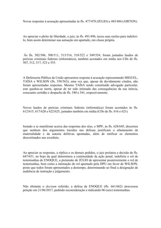 Novas respostas à acusação apresentadas às fls. 477/478 (JÚLIO) e 483/484 (AIRTON).
Ao apreciar o pleito de liberdade, o juiz, às fls. 491/496, teceu suas razões para indeferi-
lo, bem assim determinar sua autuação em apartado, em classe própria.
Às fls. 502/506, 508/511, 513/516, 518/522 e 549/554, foram juntados laudos de
perícias criminais federais (informática), também acostados em mídia nos CDs de fls.
507, 512, 517, 523 e 555.
A Defensoria Pública da União apresentou resposta à acusação representando MIGUEL,
TAÍSA e WILSON (fls. 558/563), uma vez que, apesar de devidamente citados, não
foram apresentadas respostas. Mesmo TAÍSA tendo constituído advogado particular,
este quedou-se inerte, apesar de ter sido intimado das consequências da sua inércia,
consoante certidão e despacho de fls. 540 e 541, respectivamente.
Novos laudos de perícias criminais federais (informática) foram acostados às fls.
612/615, 617/620 e 622/625, juntados também em mídia (CDs de fls. 616 e 621).
Instado a se manifestar acerca das respostas dos réus, o MPF, às fls. 628/645, discorreu
que nenhum dos argumentos trazidos nas defesas justificam o afastamento da
materialidade e da autoria delitivas apontadas, além de ratificar os elementos
descortinados nas exordiais.
Ao apreciar as respostas, a réplica e os demais pedidos, o juiz prolatou a decisão de fls.
647/651, no bojo da qual determinou a continuidade da ação penal, indeferiu o rol de
testemunhas de ENOQUE, a pretensão de JÚLIO de apresentar posteriormente o rol de
testemunhas, bem como a intimação do rol apontado pela DPU em favor de WILSON,
posto que todos foram apresentados a destempo, determinando ao final a designação de
audiência de instrução e julgamento.
Não obstante o decisum referido, a defesa de ENOQUE (fls. 661/662) atravessou
petição em 21/06/2017, pedindo reconsideração e indicando 06 (seis) testemunhas.
 