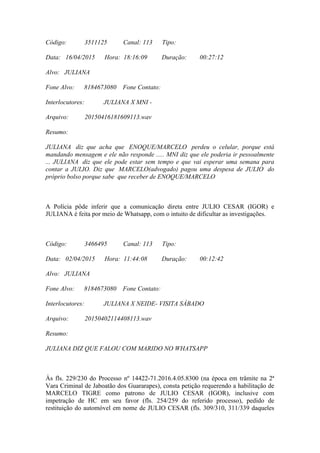 Código: 3511125 Canal: 113 Tipo:
Data: 16/04/2015 Hora: 18:16:09 Duração: 00:27:12
Alvo: JULIANA
Fone Alvo: 8184673080 Fone Contato:
Interlocutores: JULIANA X MNI -
Arquivo: 20150416181609113.wav
Resumo:
JULIANA diz que acha que ENOQUE/MARCELO perdeu o celular, porque está
mandando mensagem e ele não responde ..... MNI diz que ele poderia ir pessoalmente
... JULIANA diz que ele pode estar sem tempo e que vai esperar uma semana para
contar a JULIO. Diz que MARCELO(advogado) pagou uma despesa de JULIO do
próprio bolso porque sabe que receber de ENOQUE/MARCELO
A Polícia pôde inferir que a comunicação direta entre JULIO CESAR (IGOR) e
JULIANA é feita por meio de Whatsapp, com o intuito de dificultar as investigações.
Código: 3466495 Canal: 113 Tipo:
Data: 02/04/2015 Hora: 11:44:08 Duração: 00:12:42
Alvo: JULIANA
Fone Alvo: 8184673080 Fone Contato:
Interlocutores: JULIANA X NEIDE- VISITA SÁBADO
Arquivo: 20150402114408113.wav
Resumo:
JULIANA DIZ QUE FALOU COM MARIDO NO WHATSAPP
Às fls. 229/230 do Processo nº 14422-71.2016.4.05.8300 (na época em trâmite na 2ª
Vara Criminal de Jaboatão dos Guararapes), consta petição requerendo a habilitação de
MARCELO TIGRE como patrono de JULIO CESAR (IGOR), inclusive com
impetração de HC em seu favor (fls. 254/259 do referido processo), pedido de
restituição do automóvel em nome de JULIO CESAR (fls. 309/310, 311/339 daqueles
 