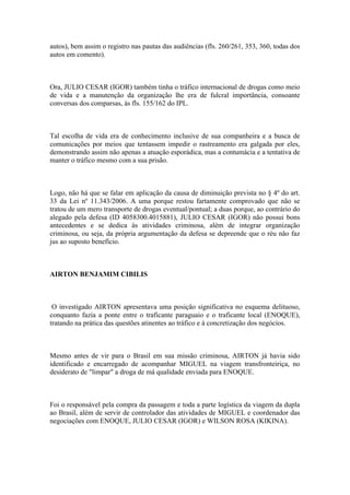 autos), bem assim o registro nas pautas das audiências (fls. 260/261, 353, 360, todas dos
autos em comento).
Ora, JULIO CESAR (IGOR) também tinha o tráfico internacional de drogas como meio
de vida e a manutenção da organização lhe era de fulcral importância, consoante
conversas dos comparsas, às fls. 155/162 do IPL.
Tal escolha de vida era de conhecimento inclusive de sua companheira e a busca de
comunicações por meios que tentassem impedir o rastreamento era galgada por eles,
demonstrando assim não apenas a atuação esporádica, mas a contumácia e a tentativa de
manter o tráfico mesmo com a sua prisão.
Logo, não há que se falar em aplicação da causa de diminuição prevista no § 4º do art.
33 da Lei nº 11.343/2006. A uma porque restou fartamente comprovado que não se
tratou de um mero transporte de drogas eventual/pontual; a duas porque, ao contrário do
alegado pela defesa (ID 4058300.4015881), JULIO CESAR (IGOR) não possui bons
antecedentes e se dedica às atividades criminosa, além de integrar organização
criminosa, ou seja, da própria argumentação da defesa se depreende que o réu não faz
jus ao suposto benefício.
AIRTON BENJAMIM CIBILIS
O investigado AIRTON apresentava uma posição significativa no esquema delituoso,
conquanto fazia a ponte entre o traficante paraguaio e o traficante local (ENOQUE),
tratando na prática das questões atinentes ao tráfico e à concretização dos negócios.
Mesmo antes de vir para o Brasil em sua missão criminosa, AIRTON já havia sido
identificado e encarregado de acompanhar MIGUEL na viagem transfronteiriça, no
desiderato de "limpar" a droga de má qualidade enviada para ENOQUE.
Foi o responsável pela compra da passagem e toda a parte logística da viagem da dupla
ao Brasil, além de servir de controlador das atividades de MIGUEL e coordenador das
negociações com ENOQUE, JULIO CESAR (IGOR) e WILSON ROSA (KIKINA).
 