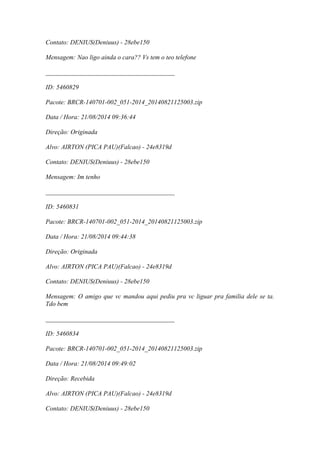 Contato: DENIUS(Deniuus) - 28ebe150
Mensagem: Nao ligo ainda o cara?? Vs tem o teo telefone
________________________________________
ID: 5460829
Pacote: BRCR-140701-002_051-2014_20140821125003.zip
Data / Hora: 21/08/2014 09:36:44
Direção: Originada
Alvo: AIRTON (PICA PAU)(Falcao) - 24e8319d
Contato: DENIUS(Deniuus) - 28ebe150
Mensagem: Im tenho
________________________________________
ID: 5460831
Pacote: BRCR-140701-002_051-2014_20140821125003.zip
Data / Hora: 21/08/2014 09:44:38
Direção: Originada
Alvo: AIRTON (PICA PAU)(Falcao) - 24e8319d
Contato: DENIUS(Deniuus) - 28ebe150
Mensagem: O amigo que vc mandou aqui pediu pra vc liguar pra familia dele se ta.
Tdo bem
________________________________________
ID: 5460834
Pacote: BRCR-140701-002_051-2014_20140821125003.zip
Data / Hora: 21/08/2014 09:49:02
Direção: Recebida
Alvo: AIRTON (PICA PAU)(Falcao) - 24e8319d
Contato: DENIUS(Deniuus) - 28ebe150
 