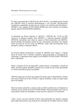 Mensagem: Mostra ja para ele as ropas
________________________________________
No Auto Circunstanciado nº 006/2014 (fls. 48/67 do IPL), a autoridade policial elucida
que AIRTON reside na fronteira Brasil/Paraguai e vem enviando, periodicamente,
consideráveis quantidades de pasta base de cocaína e/ou cloridrato para Pernambuco -
ENOQUE, cujo comparsa JULIO CESAR (IGOR) atua como emissário de confiança
daquele, além de WILSON ROSA (KIKINA).
A Informação de Polícia Judiciária nº 042/2016 - GISE/NE (fls. 79/185 do IPL)
transcreve os diálogos mantidos entre AIRTON e o traficante paraguaio DANIEL
(DENIUS), inicialmente para tratar da viagem ao Brasil juntamente com MIGUEL,
discutir detalhes da passagem, horário de voo e documentos necessários. Em seguida,
tratam da perda do voo por atraso de MIGUEL, sendo então providenciadas novas
passagens e adiada a vinda para o Brasil.
Os diversos diálogos demonstram o encargo de AIRTON nessa viagem e a ligação
direta do mesmo com o traficante paraguaio, operacionalizando os estratagemas da
empreitada e a importância desse negócio com ENOQUE (JULIO CESAR e WILSON)
para a organização.
Desde o aeroporto de Foz do Iguaçu/PR a polícia passou a acompanhar a atuação da
dupla, mormente quando abordados naquele local, ocasião em que foram apresentadas
as versões insustentáveis pelos investigados.
AIRTON alegou que iria abrir uma empresa de turismo aqui no Brasil/Recife, contudo,
nem mesmo depois de ter dito à Polícia o suposto desiderato, cuidou de sequer juntar
provas do alegado.
Digo isso porque apresentou a mesma versão na Polícia quando preso em flagrante no
momento em que recebia de JULIO CESAR (IGOR) a droga apreendida, bem assim na
seara judicial, caindo em contradição e vazias assertivas, que por si só sucumbiram.
Todo o modus operandi utilizado já havia sido prenunciado nas tratativas captadas
pelos órgãos persecutórios, que anunciavam a realização de atividades ilícitas na capital
 