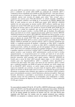pela praia; QUE no período da tarde, o outro conduzido, chamado IGOR, telefonou
para o conduzido ora ouvido; QUE IGOR era conhecido do conduzido; QUE o
conduzido já havia trabalhado para IGOR em FOZ DO IGUAÇU, como guia turístico,
em passeios para as Cataratas do Iguaçu; QUE IGOR queria apenas reencontrar o
conduzido, apenas num encontro de amigos, para tomar "uma cerveja", pois o
conduzido iria retornar para FOZ DO IGUAÇU no sábado (amanhã, 23/08/2014);
QUE o conduzido combinou com IGOR de se encontrarem no HOTEL BRISAS DO
MAR, de onde sairiam no carro de IGOR para jantar; QUE MIGUEL ANGELO
também iria sair para jantar na mesma ocasião; QUE esclarece também que havia
alugado um veículo FIAT UNO, que foi usado na procura pelo imóvel para instalação
da agência de turismo; QUE os três sairiam no veículo de IGOR; QUE IGOR deu um
"toque" para o celular do conduzido, que saiu do quarto para recebe-lo; QUE o
conduzido saiu do quarto sozinho, e recebeu IGOR, que, de imediato, lhe pediu para
deixar uma mala em seu veículo, enquanto fossem jantar; QUE nesse ínterim, MIGUEL
ANGELO permanecia no quarto; QUE MIGUEL ANGELO não desceu porque, ao que
se recorda, estaria tomando banho; QUE o conduzido autorizou que IGOR colocasse a
mala no interior do veículo FIAT UNO, que iria permanecer no estacionamento do
HOTEL BRISAS DO MAR; QUE ao retirar a mala do veículo que conduzia, um POLO
PRATA, IGOR foi abordado por policiais federais; QUE os policiais mandaram que
IGOR e o conduzido parassem de imediato, e deitassem no chão; QUE o conduzido
atendeu à ordem dos policiais, e se deitou no chão; QUE o conduzido desconhecia a
existência da mala, e afirma, de antemão, que não tem qualquer relação com qualquer
delito; QUE nunca teve qualquer passagem por qualquer delegacia, e nunca respondeu
a qualquer inquérito ou processo criminal; QUE o conduzido permaneceu deitado, e
apenas escutava o que acontecia; QUE aparentemente a porta do hotel se fechou
automaticamente, e o recepcionista parece ter corrido, por medo de ser um assalto;
QUE passados alguns minutos, uma outra pessoa apareceu, e abriu a porta para que os
policiais entrassem; QUE passados mais alguns minutos, MIGUEL ANGELO foi
trazido para a porta do hotel; QUE passado algum tempo, os três detidos foram
trazidos para esta Superintendência; QUE o conduzido reitera desconhecer a
existência das duas malas, bem como o que havia em seus interiores; QUE o contato
que o conduzido mantinha com IGOR era apenas de amizade, nas várias viagens que
fez ao Recife/PE; QUE, inclusive, as outras viagens eram feitas na companhia da
esposa do conduzido, ora a turismo, ora para tratar de negócios; QUE a abertura da
agência de turismo no Recife ainda estava no início, e o conduzido não possui nenhum
documento, ou qualquer outro elemento, que comprove essa iniciativa; QUE o primeiro
passo seria justamente encontrar o imóvel ideal para a abertura do negócio. Nada mais
havendo, determinou a autoridade o encerramento do presente que, lido e achado
conforme, assina com o(a) condutor(a), as testemunhas, o(a) conduzido(a), e comigo,
José Ermival Alcantara de Siqueira, Escrivão de Polícia Federal, 1ª Classe, matrícula
15.416, que o lavrei.
Na seara judicial estadual (CD de fls. 367 do IPL), AIRTON afirmou que: combinou de
jantar com JULIO e este lhe pediu para deixar uma mala para irmos jantar; JULIO lhe
disse que tinha coisa de valor na mala; foi encontrada droga na mala; conheceu JULIO
de Foz do Iguaçu quando fez passeios de turismo com ele; veio para Recife para
implantar uma filial aqui; fez contato com ele, quando aconteceu isso; conheceu
MIGUEL no aeroporto; o conheceu através de um amigo comum OSCAR, que lhe
 