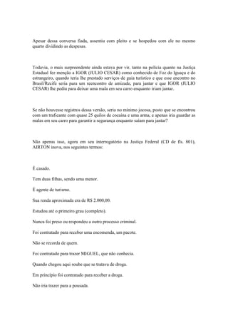 Apesar dessa conversa fiada, assentiu com pleito e se hospedou com ele no mesmo
quarto dividindo as despesas.
Todavia, o mais surpreendente ainda estava por vir, tanto na polícia quanto na Justiça
Estadual fez menção a IGOR (JULIO CESAR) como conhecido de Foz do Iguaçu e do
estrangeiro, quando teria lhe prestado serviços de guia turístico e que esse encontro no
Brasil/Recife seria para um reencontro de amizade, para jantar e que IGOR (JULIO
CESAR) lhe pediu para deixar uma mala em seu carro enquanto iriam jantar.
Se não houvesse registros dessa versão, seria no mínimo jocosa, posto que se encontrou
com um traficante com quase 25 quilos de cocaína e uma arma, e apenas iria guardar as
malas em seu carro para garantir a segurança enquanto saíam para jantar?
Não apenas isso, agora em seu interrogatório na Justiça Federal (CD de fls. 801),
AIRTON inova, nos seguintes termos:
É casado.
Tem duas filhas, sendo uma menor.
É agente de turismo.
Sua renda aproximada era de R$ 2.000,00.
Estudou até o primeiro grau (completo).
Nunca foi preso ou respondeu a outro processo criminal.
Foi contratado para receber uma encomenda, um pacote.
Não se recorda de quem.
Foi contratado para trazer MIGUEL, que não conhecia.
Quando chegou aqui soube que se tratava de droga.
Em princípio foi contratado para receber a droga.
Não iria trazer para a pousada.
 